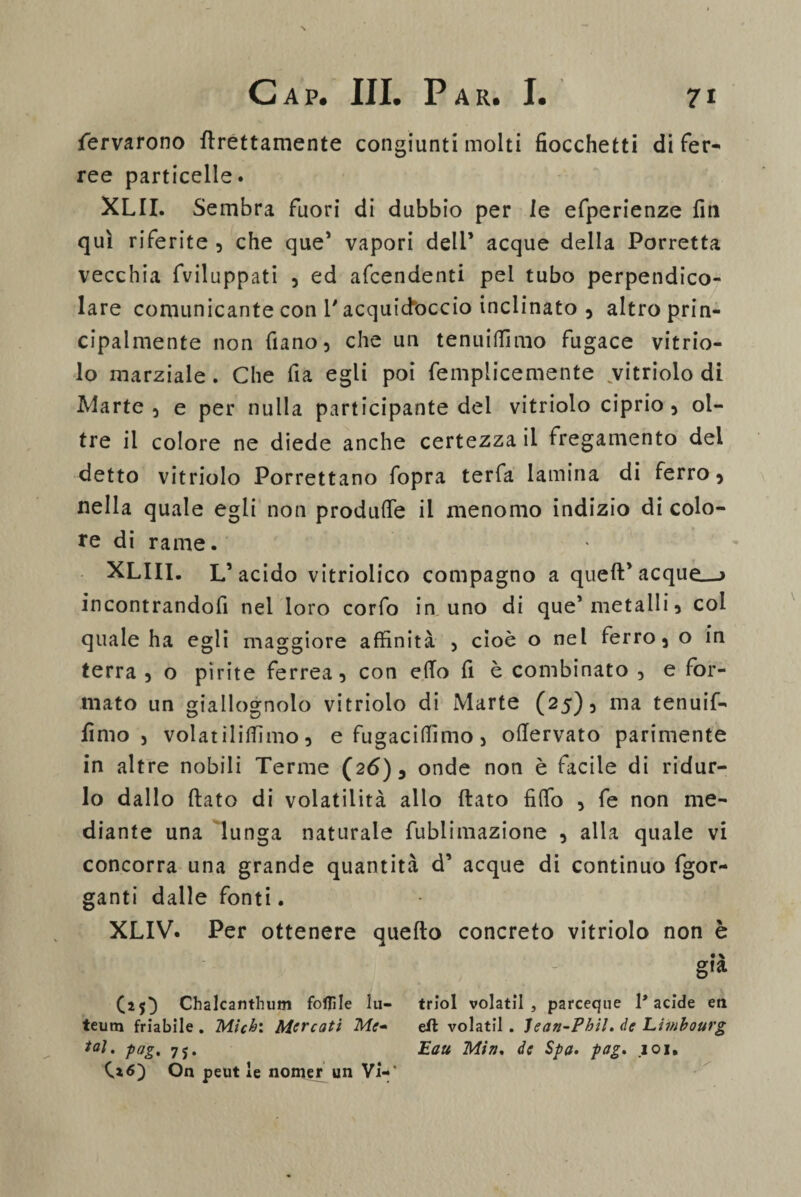 ferverono Erettamente congiunti molti fiocchetti di fer¬ ree particelle. XLII. Sembra fuori di dubbio per le efperienze fin qui riferite , che que’ vapori deli’ acque della Porretta vecchia fviluppati , ed afcendenti pel tubo perpendico¬ lare comunicante con l'acquidoccio inclinato , altro prin¬ cipalmente non fiano, che un tenuiffimo fugace vitrio- lo marziale. Che fia egli poi fempiicemente vitriolo di Marte 5 e per nulla participante dei vitriolo ciprio , ol¬ tre il colore ne diede anche certezza il fregamento dei detto vitriolo Porrettano fopra terfa lamina di ferro , nella quale egli non produfie il menomo indizio di colo¬ re di rame. XLII1. L’ acido vitriolico compagno a quell’ acque—> incontrandofi nel loro corfo in uno di que’ metalli , col quale ha egli maggiore affinità , cioè o nel ferro 5 o in terra , o pirite ferrea, con elio fi è combinato , e for¬ mato un giallognolo vitriolo di Marte (25), ma tenuif- limo j volar iliffimo, efugaciffimo, oftervato parimente in altre nobili Terme (26), onde non è facile di ridur¬ lo dallo ftato di volatilità allo (lato fifio , fe non me¬ diante una lunga naturale fublimazione , alla quale vi concorra una grande quantità d’ acque di continuo fgor- ganti dalle fonti. XLIV. Per ottenere quello concreto vitriolo non è I ' - già (25} Chalcanthiim follile lu- triol volatil, parceque l* acide eti teum friabile . Micb: Mercati Me- eft volatil . Ìean-Phil. de Liwbourg tal. pag. 7j. Eau Min. de Spa. pag. 101. On peut le nomer un Vi-*