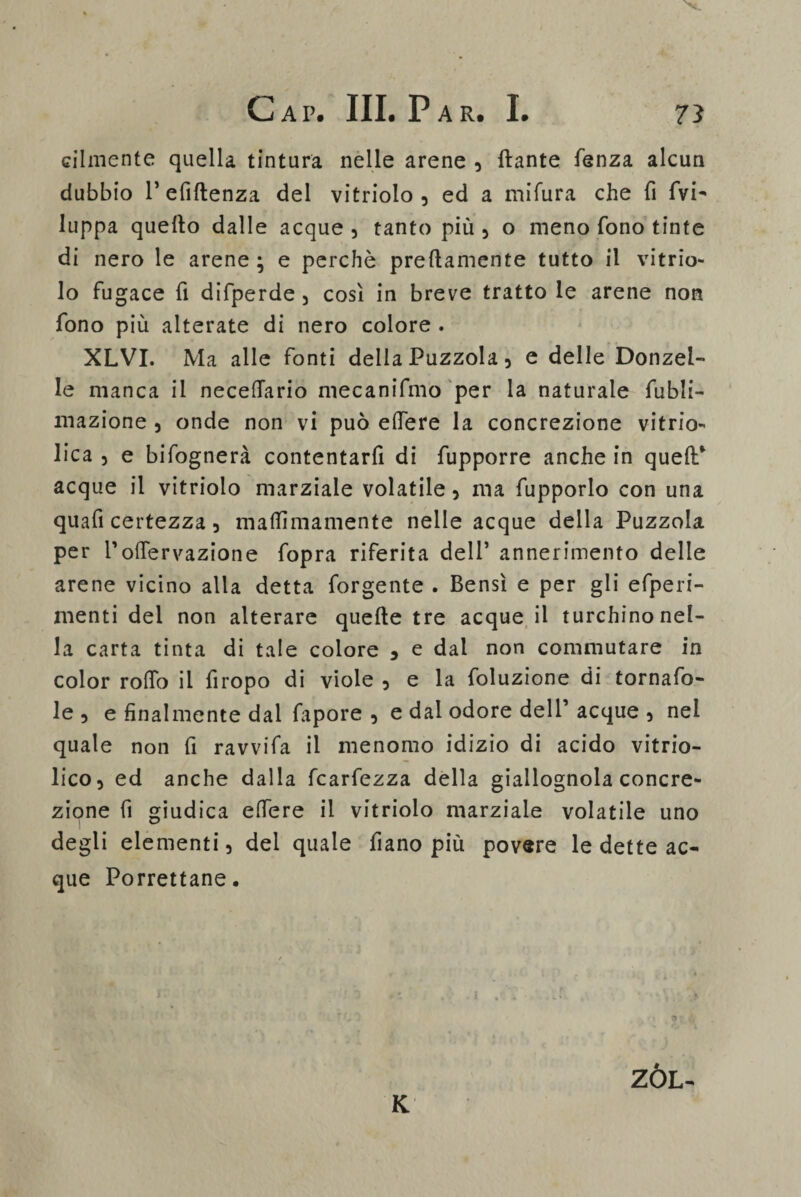 cilmente quella tintura nelle arene 3 flante fenza alcun dubbio r eli {lenza del vitriolo, ed a mifura che fi fvi- luppa quello dalle acque , tanto più , o meno fono tinte di nero le arene ; e perchè prettamente tutto il vitrio¬ lo fugace fi difperde 3 così in breve tratto le arene non fono più alterate di nero colore . XLVI. Ma alle fonti delia Puzzola, e delle Donzel¬ le manca il necettario mecanifmo per la naturale fubli- mazione , onde non vi può edere la concrezione vitrio- lica 3 e bifognerà contentarfi di fupporre anche in quett* acque il vitriolo marziale volatile, ma fupporlo con una quafi certezza, mattimamente nelle acque della Puzzola per Todervazione fopra riferita dell’ annerimento delle arene vicino alla detta forgente . Bensì e per gli efperi- menti del non alterare quelle tre acque il turchino nel¬ la carta tinta di tale colore , e dal non commutare in color rodo il firopo di viole 3 e la foluzione di tornafo- le 3 e finalmente dal fapore 3 e dal odore dell’ acque 3 nel quale non fi ravvifa il menomo idizio di acido vitrio- lico3 ed anche dalla fcarfezza della giallognola concre¬ zione fi giudica edere il vitriolo marziale volatile uno degli elementi 3 del quale fiano più povere le dette ac¬ que Porrettane. K ZÓL-