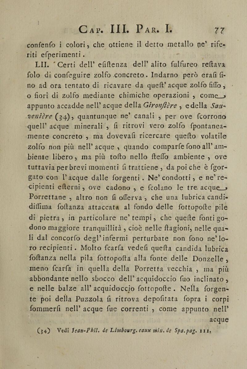 confenfo i colori, che ottiene il detto metallo pe’ rife- * riti efperimenti. LII. 'Certi dell’ efiltenza dell’alito fulfureo reltava folo di confeguire zolfo concreto. Indarno però era fi fi¬ no ad ora tentato di ricavare da quell’acque zolfo fi fio , o fiori di zolfo mediante chimiche operazioni , come_j appunto accadde nell’ acque della Gìronjlère , e della San- genière (34), quantunque ne’ canali , per ove fcorrono quell’ acque minerali , fi ritrovi vero zolfo fpontanea- mente concreto , ma dovevafi ricercare quello volatile zolfo non più nell’acque, quando comparfe fono all’ am¬ biente libero, ma più tolto nello Hello ambiente , ove tuttavia per brevi momenti fi trattiene , da poi che è fgor- gato con Tacque dalle forgenti . Ne’condotti, e ne’re- cipienti elterni , ove cadono , e fcolano le tre acque__> Porrettane , altro non fi olTerva , che una lubrica candi- diffima foltanza attaccata al fondo delle fottopolle pile di pietra, in particolare ne’tempi, che quelle fonti go¬ dono maggiore tranquillità , cioè nelle Itagioni, nelle qua¬ li dal concorfo degl’infermi perturbate non fono ne’lo¬ ro recipienti. Molto fcarfa vedefi quella candida lubrica foltanza nella pila fottopolla alla fonte delle Donzelle , meno fcarfa in quella della Porretta vecchia } ma più abbondante nello sbocco dell’acquidoccio fuo inclinato, e nelle balze all’ acquidoccio fottopolle . Nella forgen- te poi della Puzzola fi ritrova depofitata fopra i corpi fommerfi nell’ acque fue correnti , come appunto nell’ acque ($4) Vedi lean-Phil. de Lìmbourg. eaux mi?:, de Spa.pag. in.