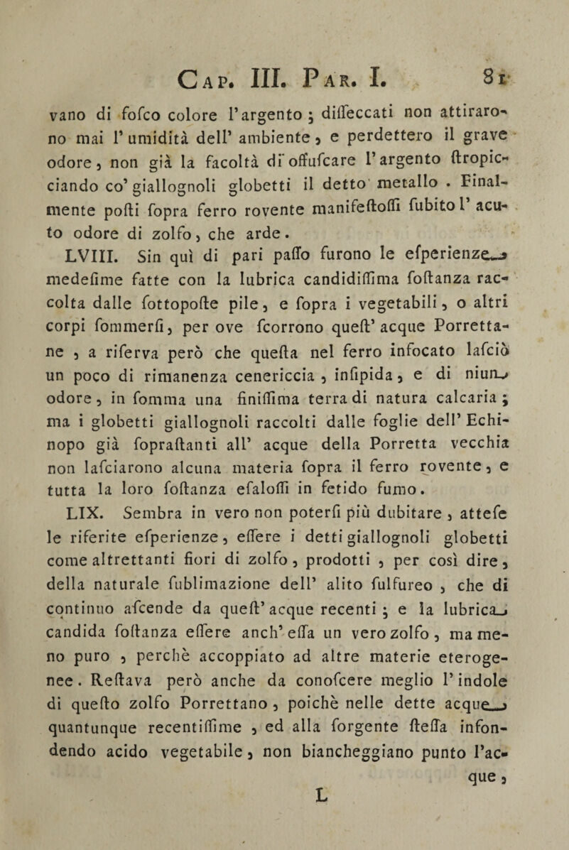vano di fofco colore l’argento ; diseccati non attiraro¬ no mai F umidità dell’ ambiente , e perdettero il grave odore 3 non già la facoltà di*offuscare l’argento {Impic¬ ciando co’ giallognoli gtobetti il detto metallo . Final¬ mente pofti fopra ferro rovente manifeftofll fubito l acu¬ to odore di zolfo, che arde. LVIII. Sin qui di pari parto furono le efperienze^ medefime fatte con la lubrica candidirtìma foftanza rac¬ colta dalle fottoporte pile 3 e fopra i vegetabili, o altri corpi fommerfi) per ove fcorrono queft’acque Porretta- ne 3 a riferva però che quefta nel ferro infocato lafciò un poco di rimanenza cenericcia 3 infipida 5 e di niun^ odore 3 in fomma una finirtìma terra di natura calcaria ; ma i globetti giallognoli raccolti dalle foglie dell’ Echi- nopo già fopraftanti all’ acque della Porretta vecchia non lafciarono alcuna materia fopra il ferro rovente 3 e tutta la loro foftanza efalorti in fetido fumo. LIX. Sembra in vero non poterfi più dubitare 5 attefe le riferite efpericnze 5 ertere i detti giallognoli globetti come altrettanti fiori di zolfo, prodotti 3 per così dire, della naturale fublimazione dell’ alito fulfureo , che di continuo afcende da queft’acque recenti ; e la lubricaci candida foftanza eftere anch’erta un vero zolfo, ma me¬ no puro , perchè accoppiato ad altre materie eteroge¬ nee . Reftava però anche da conofcere meglio V indole di quefto zolfo Porrettano , poiché nelle dette acque a quantunque recentiffime 5 ed alla forgente fterta infon¬ dendo acido vegetabile 5 non biancheggiano punto Tac¬ que 3 L