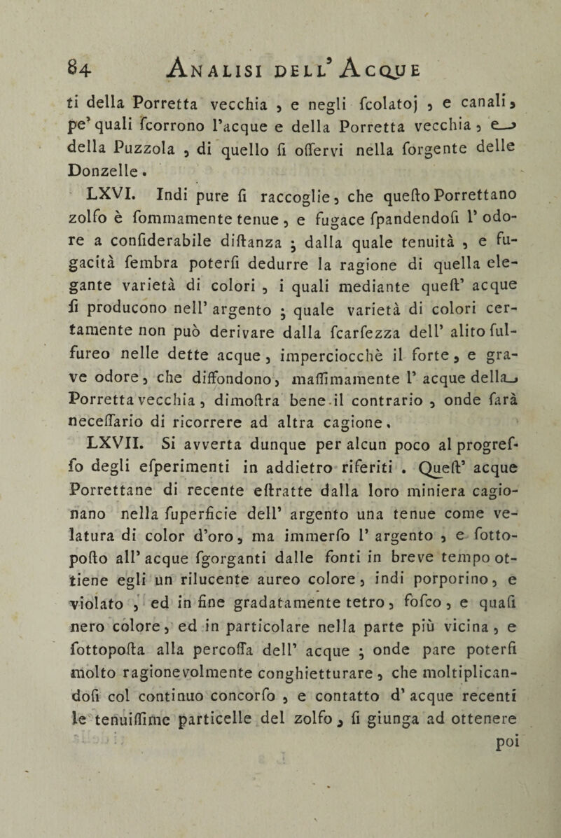 ti della Porretta vecchia , e negli fcolatoj , e canali 5 pe’quali {corrono Tacque e della Porretta vecchia, e_-> della Puzzola , di quello fi offervi nella forgente delle Donzelle. LXVI. Indi pure {1 raccoglie, che quelloPorrettano zolfo è fominamente tenue , e fugace fpandendofi T odo¬ re a confiderabile diftanza ; dalla quale tenuità , e fu¬ gacità fembra poterfi dedurre la ragione di quella ele¬ gante varietà di colori , i quali mediante quell’ acque fi producono nell’ argento • quale varietà di colori cer¬ tamente non può derivare dalla fcarfezza dell’ alito ful- fureo nelle dette acque , imperciocché il forte, e gra¬ ve odore, che diffondono, maffimamente T acque della_» Porretta vecchia , dimoftra bene il contrario , onde farà neceffario di ricorrere ad altra cagione, LXVII. Si avverta dunque per alcun poco al progref- fo degli efperimenti in addietro riferiti , Quell’ acque Porrettane di recente ellratte dalla loro miniera cagio¬ nano nella fuperficie dell’ argento una tenue come ve¬ latura di color d’oro, ma immerfo T argento , e fotto- poflo all’acque fgorganti dalle fonti in breve tempo ot¬ tiene egli un rilucente aureo colore, indi porporino, e violato , ed infine gradatamente tetro, fofco, e quali nero colore, ed in particolare nella parte più vicina, e fottopolla alla percoffa dell’ acque ; onde pare poterfi molto ragionevolmente conghietturare , che moltiplican- dofi col continuo concorfo , e contatto d’ acque recenti le tenuilfime particelle del zolfo ^ fi giunga ad ottenere ■ i ì poi