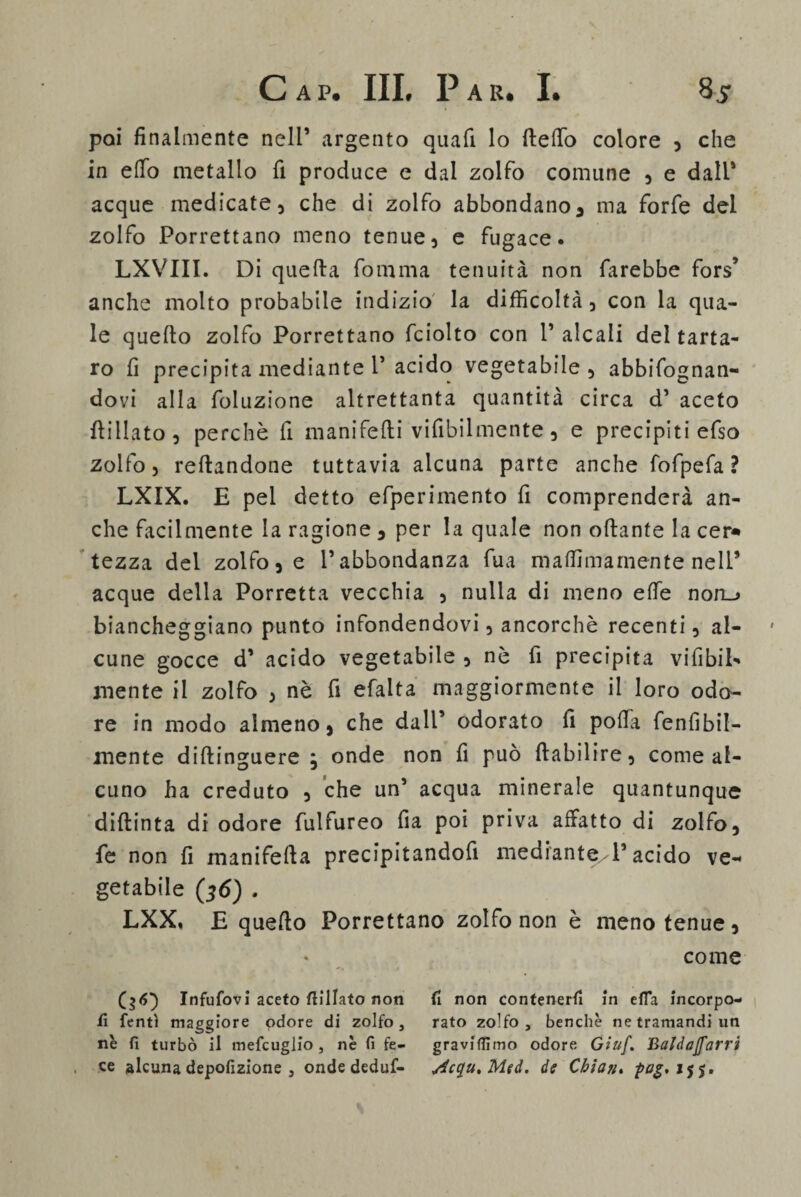 poi finalmente nell’ argento quali lo llelfo colore , che in elio metallo fi produce e dal zolfo comune , e dall' acque medicate, che di zolfo abbondano, ma forfè del zolfo Porrettano meno tenue, e fugace. LXVIII. Di quella fomma tenuità non farebbe fors’ anche molto probabile indizio' la difficoltà, con la qua¬ le quello zolfo Porrettano fciolto con P alcali del tarta¬ ro fi precipita mediante P acido vegetabile, abbifognan- dovi alla foluzione altrettanta quantità circa d’ aceto Hi Ila to , perchè fi manifelli vifibilmente , e precipiti efso zolfo, rellandone tuttavia alcuna parte anche fofpefa ? LXIX. E pel detto efperimento fi comprenderà an¬ che facilmente la ragione , per la quale non ollante la cer* tezza del zolfo, e l’abbondanza fua malfimarnente nell’ acque della Porretta vecchia , nulla di meno effe non_> biancheggiano punto infondendovi, ancorché recenti, al¬ cune gocce d’ acido vegetabile , nè fi precipita viabil¬ mente il zolfo , nè fi efalta maggiormente il loro odo¬ re in modo almeno, che dall’ odorato fi polla De nubil¬ mente diflinguere } onde non fi può llabilire, come al¬ cuno ha creduto , che un’ acqua minerale quantunque dillinta di odore fulfureo fia poi priva affatto di zolfo, fe non fi manifella precipitandofi mediante./!’ acido ve¬ getabile (36) . LXX. £ quello Porrettano zolfo non è meno tenue, * come ($<5) Infufovi aceto flilIato non fi non contenerli in ella incorpo- fi fentì maggiore odore di zolfo, rato zolfo, benché ne tramandi un nè fi turbò il mefcuglio , nè fi fe- gravifiìmo odore Giuf. Baldajfarri ce alcuna depofizione , onde deduf- yicqu%Med. de Cbiaji. pag.i$$.