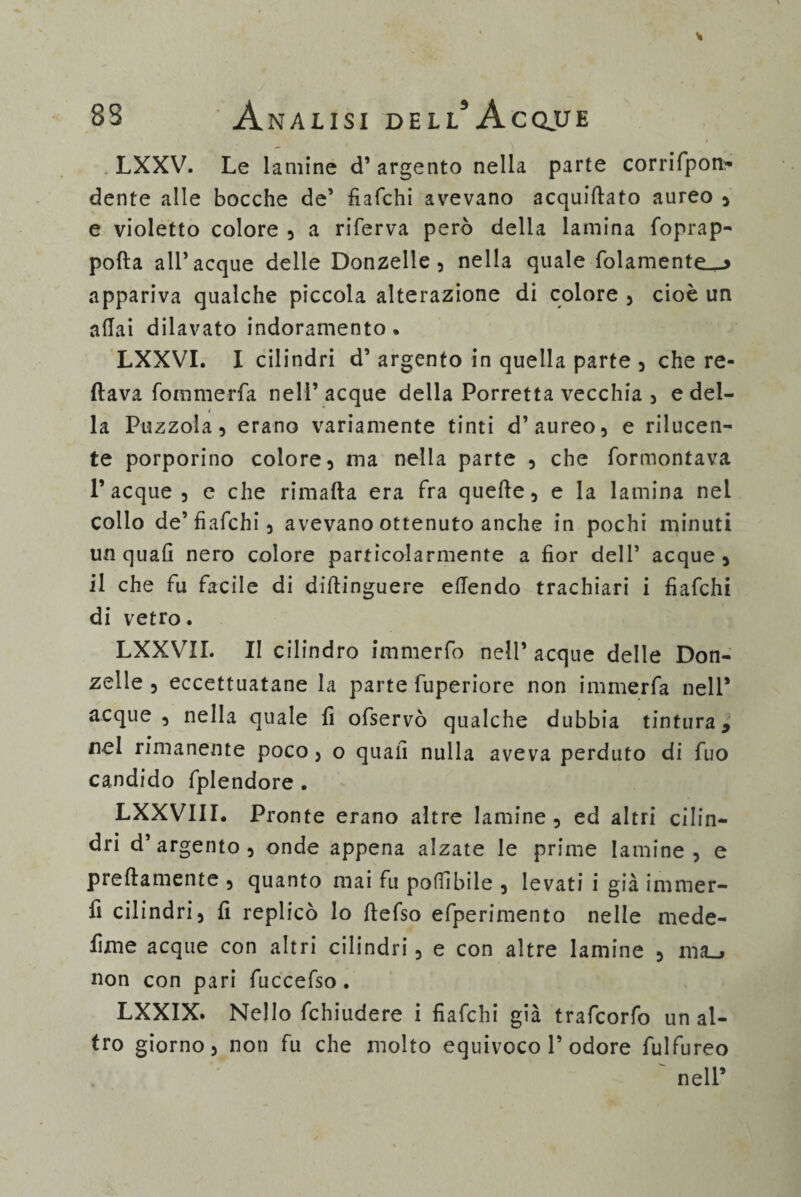 LXXV. Le lamine d’ argento nella parte corrifpon- dente alle bocche de’ fiafchi avevano acquiftato aureo , e violetto colore , a riferva però della lamina foprap- polla all’acque delie Donzelle, nella quale fidamente.^ appariva qualche piccola alterazione di colore , cioè un aliai dilavato indoramento. LXXVI. I cilindri d’ argento in quella parte , che re- ftava fommerfa nell’ acque della Porretta vecchia , e del- / la Puzzola, erano variamente tinti d’aureo, e rilucen¬ te porporino colore, ma nella parte , che formontava Tacque, e che rimafta era Fra quelle, e la lamina nel collo de’fiafchi, avevano ottenuto anche in pochi minuti un quali nero colore particolarmente a fior deli’ acque, il che fu facile di dillinguere efiendo trachiari i fiafchi di vetro. LXXVII. II cilindro immerfo nell’ acque delle Don¬ zelle , eccettuatane la parte fuperiore non immerfa nell* acque, nella quale fi ofservò qualche dubbia tintura, nel rimanente poco, o quali nulla aveva perduto di fuo candido fplendore . LXXVIII. Pronte erano altre lamine, ed altri cilin¬ dri d’argento, onde appena alzate le prime lamine, e prellamente , quanto mai fu pofiibile , levati i già innner- fi cilindri, fi replicò lo ftefso efperimento nelle mede- fìme acque con altri cilindri, e con altre lamine , ma_> non con pari fuccefso . LXXIX. Nello fchiudere i fiafchi già trafcorfo un al¬ tro giorno, non fu che molto equivoco T odore fulfureo ~ nell’