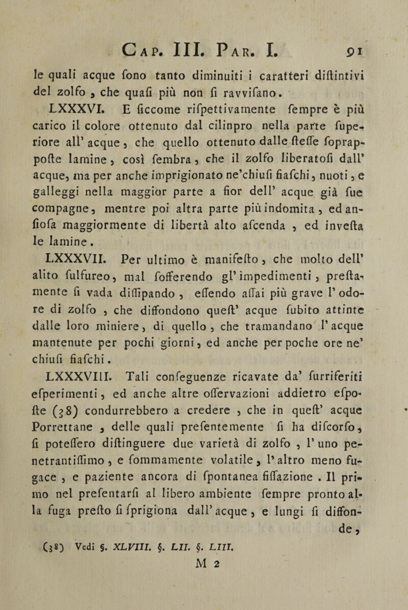 % le quali acque fono tanto diminuiti i caratteri dipintivi del zolfo , che quafi più non fi ravvifano. LXXXVI. E ficcome rifpettivamente Tempre è più carico il colore ottenuto dal cilinpro nella parte fupe- riore all* acque , che quello ottenuto dalle flette foprap- pofte lamine , così fernbra , che il zolfo liberatofi dall* acque, ma per anche imprigionato ne’chiufi fiafchi, nuoti, e galleggi nella maggior parte a fior dell’ acque già fue compagne, mentre poi altra parte più indomita, ed an- fiofa maggiormente di libertà alto afcenda , ed inveita le lamine. LXXXVII. Per ultimo è manifefto , che molto dell* alito fulfureo, mal fofferendo gl’impedimenti, pretta¬ mente fi vada diflìpando , ettendo affai più grave 1’ odo¬ re di zolfo , che diffondono quell’ acque fubito attinte dalle loro miniere, di quello, che tramandano Tacque mantenute per pochi giorni, ed anche per poche ore ne’ chiufi fiafchi. LXXXVIII. Tali confeguenze ricavate da’ furriferiti efperimenti, ed anche altre offervazioni addietro efpo- tte (g8) condurrebbero a credere , che in quell’ acque Porrettane , delle quali prefentemente fi ha difcorfo, fi potettero diftinguere due varietà di zolfo , T uno pe- netrantittìmo , e fommamente volatile, l’altro meno fu¬ gace , e paziente ancora di fpontanea fittazione . Il pri¬ mo nel prefentarfì al libero ambiente Tempre pronto al¬ la fuga pretto fi fprigiona dall’acque, e lungi fi diffon¬ de , (38) Vedi §. XLVIII. §. LJI. §. LUI. M 2