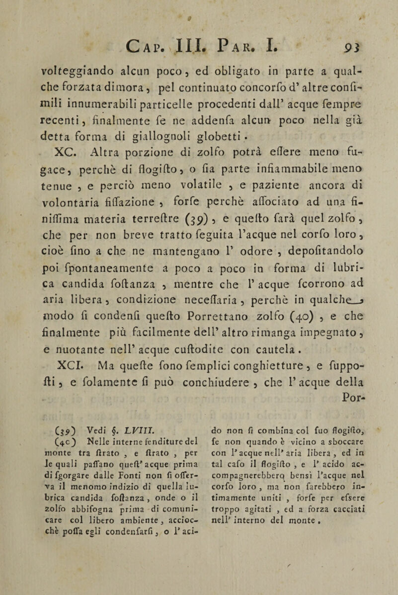 § Cai>. III. Par. I. 93 volteggiando alcun poco, ed obligato in parte a qual¬ che forzata dimora, pel continuato concorfo d’ altre confi- mili innumerabili particelle procedenti dall’ acque Tempre recenti , finalmente fe ne addenfa alcun* poco nella già detta forma di giallognoli globetti • XC. Altra porzione di zolfo potrà edere meno fu¬ gace, perchè di flogifto, o da parte infiammabile meno tenue , e perciò meno volatile , e paziente ancora di volontaria filiazione , forfè perchè afiociato ad una fi- n idi ma materia terreftre (39)5 e quello farà quel zolfo , che per non breve tratto feguita Tacque nei corfo loro, cioè fino a che ne mantengano 1’ odore , depofitandolo poi fpontaneamente a poco a poco in forma di lubri¬ ca candida foltanza , mentre che Tacque fcorrono ad aria libera, condizione necedaria , perchè in qualche—* modo fi condenfi quello Porrettano zolfo (40) , e che finalmente più facilmente dell’ altro rimanga impegnato , e nuotante nell’ acque cuflodite con cautela . XCI. Ma quelle fono femplici conghietture , e fuppo- fti, e folamentc fi può conchiudere, che Tacque della Por- C$5>) Vedi §. LVIII. (40) Nelle interne fenditure del monte tra tirato , e firato , per le quali partano queft* acque prima di fgorgare dalle Ponti non fi ofTer- va il menomo indizio di quella lu¬ brica candida fofìanza , onde o il zolfo abbifogna prima di comuni¬ care col libero ambiente , accioc¬ ché porta egli condenfarfi 3 o 1* aci¬ do non fi combina col fuo flogifto, fe non quando è vicino a sboccare con 1* acque nell* aria libera, ed in tal cafo il flogiflo , e 1* acido ac- compagnerebberq bensì l’acque nel corfo loro , ma non farebbero in¬ timamente uniti , forfè per efsere troppo agitati , ed a forza cacciati nell’ interno del monte .