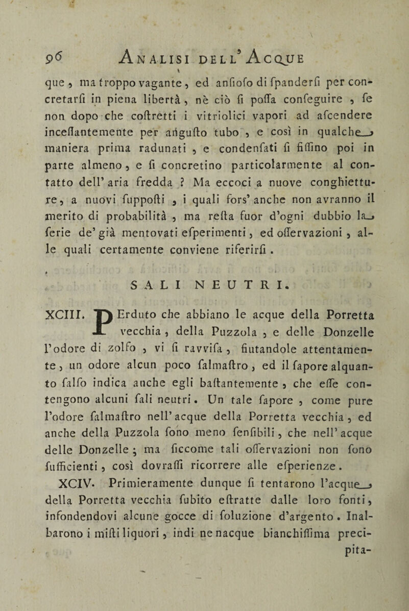 * que 5 ma troppo vagante , ed anfiofo di fpanderfi per con¬ cretarli in piena libertà , nè ciò fi pofia confeguire , fé non dopo che coftretti i vitriolici vapori ad afcendere incefiantemente per arigufto tubo , e così in qualche»-» maniera prima radunati , e condenfati fi fifiìno poi in parte almeno, e fi concretino particolarmente al con¬ tatto dell’ aria fredda ? Ma eccoci a nuove conghiettu- re, a nuovi fuppofti * i quali fors’anche non avranno il merito di probabilità , ma reità fuor d’ogni dubbio la_» ferie de’già mentovati efperimenti, ed ofiervazioni , al¬ le quali certamente conviene riferirli . è * , SALI NEUTRI, XCIII. TJ Erduto che abbiano le acque della Porretta JL vecchia , della Puzzola , e delle Donzelle l’odore di zolfo , vi fi ravvifa , fiutandole attentamen¬ te, un odore alcun poco falmaftro , ed il fapore alquan¬ to falfo indica anche egli ballantemente , che effe con¬ tengono alcuni fali neutri. Un tale fapore , come pure l’odore falmaftro nell’acque della Porretta vecchia, ed anche della Puzzola fono meno fenfibili, che nell’ acque delle Donzelle ; ma ficcome tali ofiervazioni non fono {ufficienti , così dovraffi ricorrere alle efperienze. XCIV. Primieramente dunque fi tentarono Tacque»-» della Porretta vecchia fubito efiratte dalle loro fonti, infondendovi alcune gocce di foluzione d’argento . Inal¬ barono i midi liquori, indi ne nacque bianchiffima preci¬ pita-