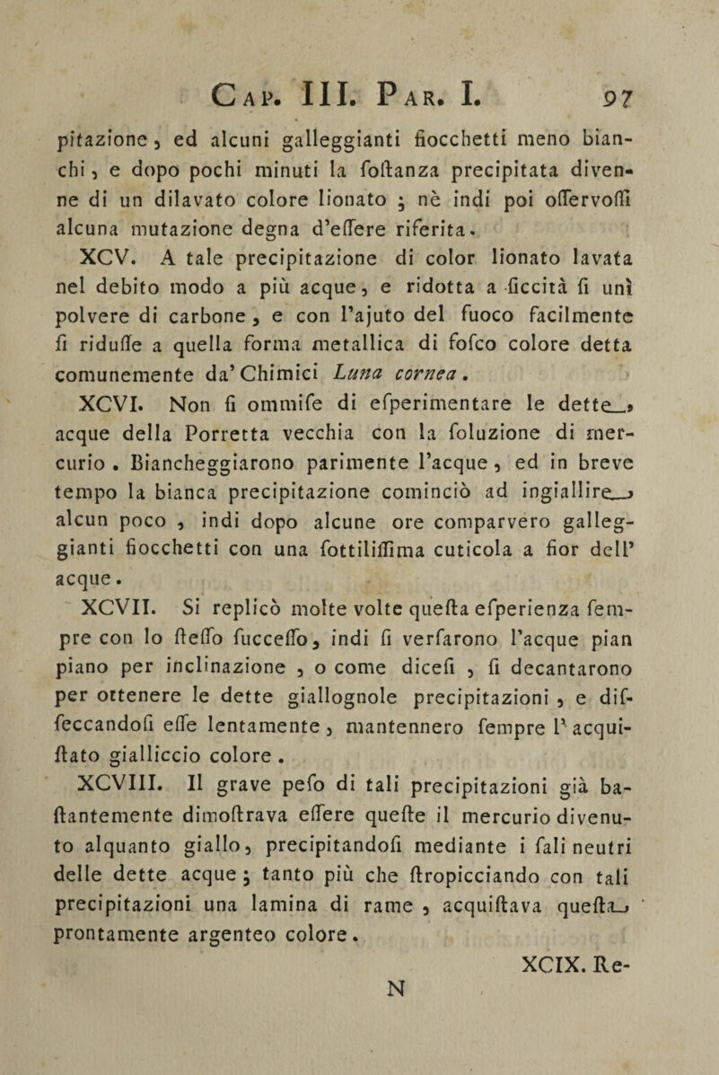 pitazione , ed alcuni galleggianti fiocchetti meno bian¬ chi , e dopo pochi minuti la (Manza precipitata diven¬ ne di un dilavato colore lionato ; nè indi poi odervolfi alcuna mutazione degna d’edere riferita. XCV. A tale precipitazione di color lionato lavata nel debito modo a più acque, e ridotta a liceità fi unì polvere di carbone , e con l’ajuto del fuoco facilmente fi ridufle a quella forma metallica di fofco colore detta comunemente da’Chimici Luna cornea . XCVI. Non fi ommife di efperimentare le dette_5 acque della Porretta vecchia con la foluzione di mer¬ curio . Biancheggiarono parimente Tacque, ed in breve tempo la bianca precipitazione cominciò ad ingiallire_> alcun poco , indi dopo alcune ore comparvero galleg¬ gianti fiocchetti con una fottilifiima cuticola a fior dell’ acque. XCVII. Si replicò molte volte quella efperienza fem- pre con lo flelfo fuccelfo, indi fi verfarono Tacque pian piano per inclinazione , o come dicefi , fi decantarono per ottenere le dette giallognole precipitazioni , e dif- feccandofi elle lentamente , mantennero Tempre T acqui- (lato gialliccio colore . XCVIII. Il grave pefo di tali precipitazioni già ba- (lantemente dimoltrava edere quelle il mercurio divenu¬ to alquanto giallo, precipitandofi mediante i Tali neutri delle dette acque j tanto più che dropicciando con tali precipitazioni una lamina di rame , acquiltava quefta_j prontamente argenteo colore. N XCIX. Re-