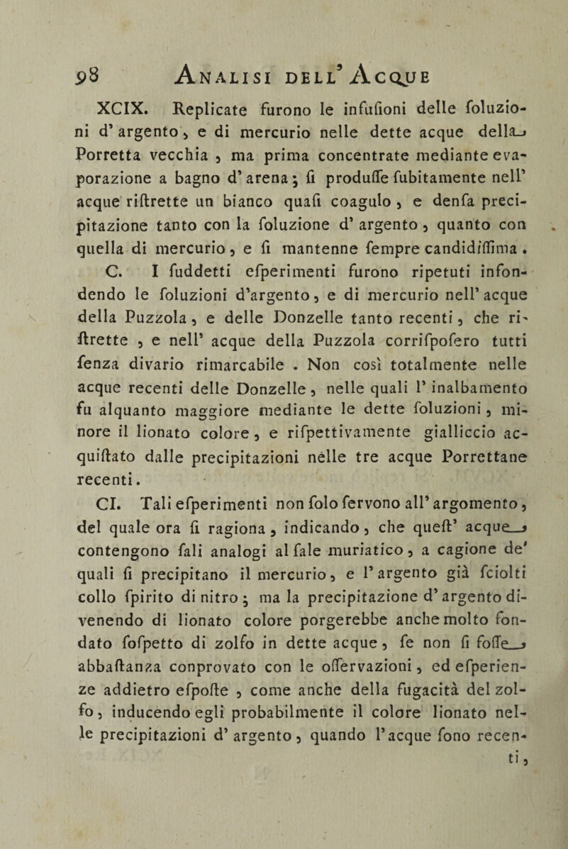 XCIX. Replicate furono le infufioni delle foluzio- ni d’ argento , e di mercurio nelle dette acque della_> Porretta vecchia , ma prima concentrate mediante eva¬ porazione a bagno d’arena; fi produce fubitamente nell’ acque riftrette un bianco quafi coagulo , e denfa preci¬ pitazione tanto con la foluzione d’ argento , quanto con quella di mercurio , e fi mantenne fempre candidiflìma . C. I fuddetti efperimenti furono ripetuti infon¬ dendo le foluzioni d’argento, e di mercurio nell’acque della Puzzola, e delle Donzelle tanto recenti, che ri¬ ftrette , e nell’ acque della Puzzola corrifpofero tutti fenza divario rimarcabile . Non cosi totalmente nelle acque recenti delle Donzelle , nelle quali 1* inalbamento fu alquanto maggiore mediante le dette foluzioni, mi¬ nore il lionato colore, e rifpettivamente gialliccio ac- quiftato dalle precipitazioni nelle tre acque Porrettane recenti. CI. Tali efperimenti non folo fervono all’argomento, del quale ora (i ragiona, indicando, che queft’ acque__* contengono fali analogi al fale muriatico, a cagione de' quali fi precipitano il mercurio, e l’argento già fciolti collo fpirito di nitro ; mala precipitazione d’ argento di¬ venendo di lionato colore porgerebbe anche molto fon¬ dato fofpetto di zolfo in dette acque, fe non fi folTe__> abbaftanza conprovato con le offervazioni, ed efperien- ze addietro efpofte , come anche della fugacità dei zol¬ fo, inducendo egli probabilmente il colore lionato nel¬ le precipitazioni d’ argento, quando Tacque fono recen¬ ti,