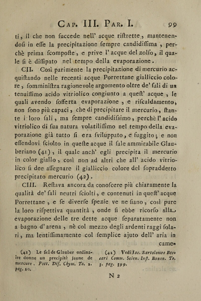 ti, il che non fuccede nell’ acque riftrette, mantenen¬ doli in effe la precipitazione Tempre candidiflìma , per¬ chè prima fcompofte , e prive 1’acque del zolfo, il qua¬ le fi è diffipato nel tempo della evaporazione. GII. Così parimente la precipitazione di mercurio ac- quiftando nelle recenti acque Porrettane gialliccio colo¬ re 3 fomminiftra ragionevole argomento oltre de’ Tali di un . tenuiflimo acido vitriolico congiunto a quell’ acque , le quali avendo fofferta evaporazione 3 e rifcaidamento, non fono più capaci 5 che di precipitare il mercurio, dan¬ te i loro fali, ma fempre candidifsimo 5 perchè 1* acido vitriolico di fua natura volatiliilìmo nel tempo della eva¬ porazione già tutto fi era fviluppato* é fuggito; e non effendovi fciolto in quelle acque il fale ammirabile Glau- beriano (41) , il quale anch’ egli precipita il mercurio in color giallo , così non ad altri che all’ acido vitrio¬ lico fi dee affegnare il gialliccio colore del fopraddetto precipitato mercurio (42) . CHI. Reftava ancora da conofcere più chiaramente la qualità de’fali neutri fciolti 3 e contenuti in quell’acque Porrettane , e fé diverfe fpezie ve ne fiano 3 così pure la loro rifpettiva quantità 5 onde fi ebbe ricorfo alla_j evaporazione delle tre dette acque feparatamente non a bagno d’arena 3 nè col mezzo degli ardenti raggi fola- ri 5 ma lentiffimamente col femplice ajuto dell’ aria in came- (41) Le fel de Glauber ordina- (42) Vedi Jac. 'Bartolomeo Bec* ire donne un precipite jaune de cari Comm. Scie». Injt. Bono». Po. niercure . Pott. Dif. Chym. To. a. 3. pag. 2?p. fag. 10.