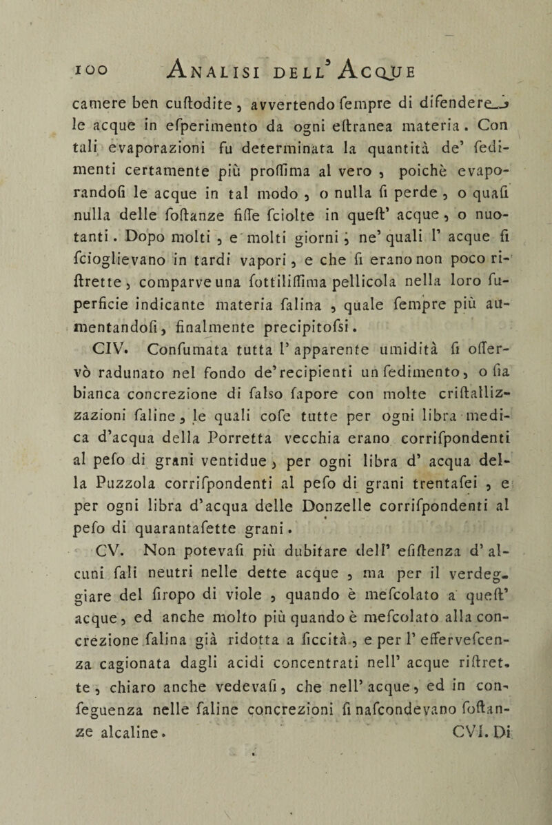 camere ben cuftodite , avvertendo Tempre di difendere—j le acque in efperimento da ogni eltranea materia . Con tali evaporazioni fu determinata la quantità de’ Tedi- menti certamente più proffima al vero , poiché evapo¬ randoli le acque in tal modo , o nulla fi perde , o quali nulla delle follanze fiffe fciolte in quell’ acque , o nuo¬ tanti. Dopo molti 5 e molti giorni 3 ne’quali V acque fi fcioglievano in tardi vapori, e che fi erano non poco ri- flrette, comparve una fottililfima pellicola nella loro fu- perfìcie indicante materia falina , quale Tempre più au- mentandofi, finalmente precipitofsi. CIV. Confumata tutta 1’ apparente umidità fi oller- vò radunato nel fondo de’recipienti unfedimento, olia bianca concrezione di falso fapore con molte crillalliz- zazioni faline, le quali cofe tutte per ogni libra medi¬ ca d’acqua della Torretta vecchia erano corrifpondenti al pefo di grani ventidue , per ogni libra d’ acqua del¬ la Puzzola corrifpondenti al pefo di grani trentafei 3 e per ogni libra d’acqua delle Donzelle corrifpondenti ai pefo di quarantafette grani. CV. Non potevafi più dubitare dell’ efiflenza d’ al¬ cuni Tali neutri nelle dette acque 3 ma per il verdeg¬ giare dei firopo di viole 3 quando è mefcolato a quell’ acque, ed anche molto più quando è mefcolato alla con¬ crezione falina già ridotta a liceità , e per 1’ effervefeen- za cagionata dagli acidi concentrati nell’ acque ri(Iret- te, chiaro anche vedevafi, che nell’acque, ed in con- feguenza nelle faiine concrezioni fi nafeondevano follan¬ te alcaline » CV1. Di