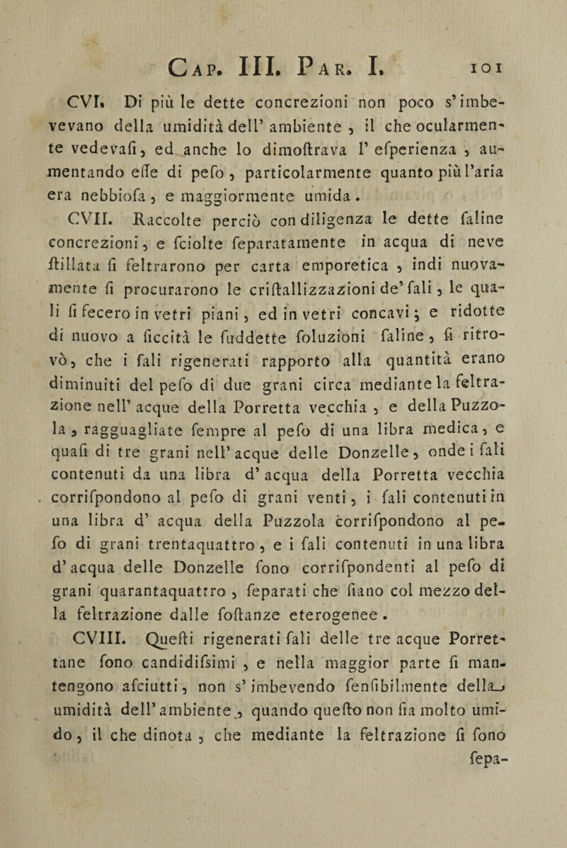 CVI. Di più le dette concrezioni non poco s’imbe¬ vevano della umidità dell’ ambiente , il che ocularmen¬ te vedevafi, ed anche lo dimoltrava 1’ efperienza , au¬ mentando elle di pefo , particolarmente quanto piu l’aria era nebbiofa, e maggiormente umida. CVII. Raccolte perciò con diligenza le dette faline concrezioni, e fciolte feparatainente in acqua di neve ftillata il feltrarono per carta emporetica , indi nuova¬ mente fi procurarono le criftallizzazioni de’ fali, le qua¬ li fi fecero in vetri piani, ed in vetri concavi} e ridotte di nuovo a ficcità le fuddette foluzioni faline , fi ritro¬ vò, che i fali rigenerati rapporto alla quantità erano diminuiti del pefo di due grani circa mediante la feltra¬ tone nell’ acque della Porretta vecchia , e della Puzzo¬ la , ragguagliate fempre al pefo di una libra medica, e quali di tre grani nell’acque delle Donzelle, onde i fali contenuti da una libra d’ acqua della Porretta vecchia . corrifpondono al pefo di grani venti, i fali contenuti in una libra d’ acqua della Puzzola corrifpondono al pe¬ fo di grani trentaquattro , e i fali contenuti in una libra d’acqua delle Donzelle fono corrifpondenti al pefo di grani quarantaquattro , feparati che fiano col mezzo del¬ la feltrazione dalle foflanze eterogenee . CVIII. Quelli rigenerati fali delle tre acque Porret- tane fono candidifsimi , e nella maggior parte fi man¬ tengono afeiutti, non s’imbevendo fenfibrlmente della_j umidità dell’ambiente , quando quello non fi a molto umi¬ do, il che dinota , che mediante la feltrazione fi fono fepa-