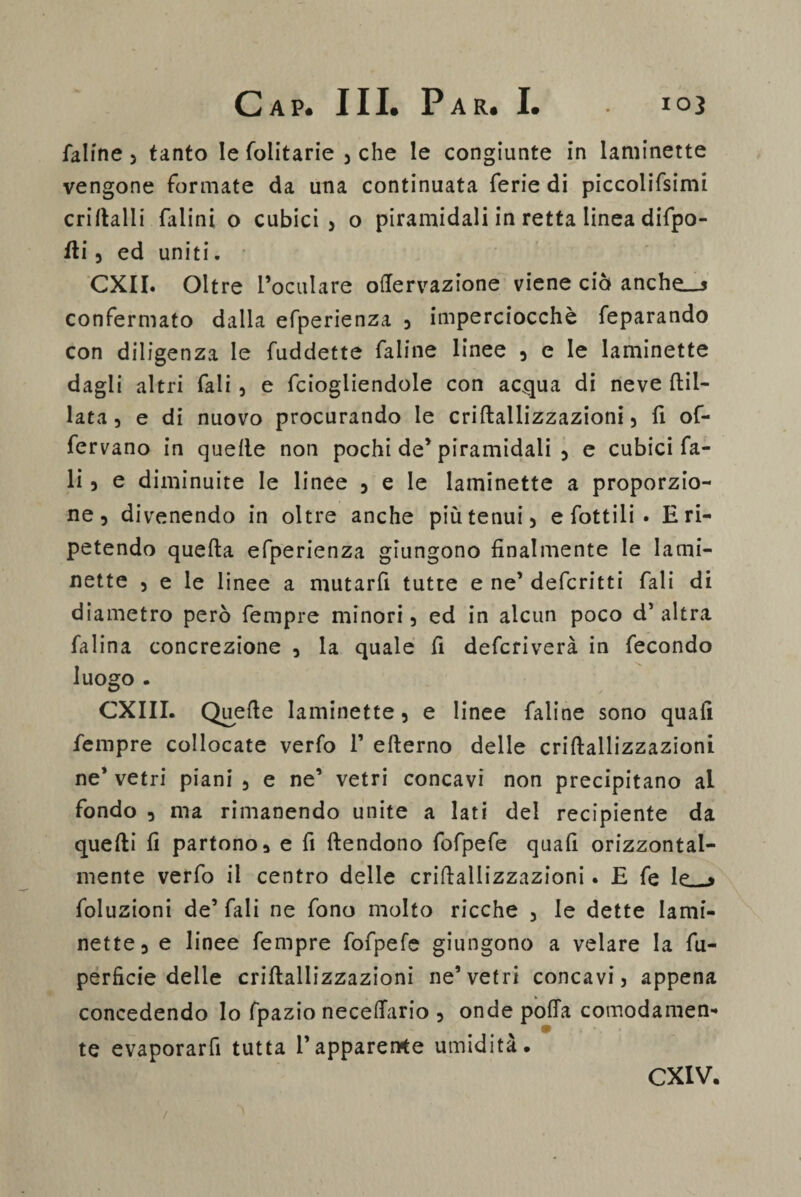 faline 5 tanto le folitarie , che le congiunte in laminette vengone formate da una continuata ferie di piccolifsimi criftalli falini o cubici > o piramidali in retta linea difpo- iti 3 ed uniti. CXII. Oltre l’oculare oftervazione viene ciò anche_s confermato dalla efperienza 3 imperciocché feparando con diligenza le fuddette faline linee 3 e le laminette dagli altri fali , e fciogliendole con acqua di neve ftil- lata 3 e di nuovo procurando le criftaliizzazioni 5 fi of- fervano in quelle non pochi de’piramidali 5 e cubici fa- li 3 e diminuite le linee 3 e le laminette a proporzio¬ ne 3 divenendo in oltre anche più tenui 5 e fattili • E ri¬ petendo quella efperienza giungono finalmente le lami- nette 3 e le linee a mutarfi tutte e ne’ deferì11i fali di diametro però fempre minori 3 ed in alcun poco d’altra falina concrezione , la quale fi deferiverà in fecondo luogo . CXIII. Quelle laminette 3 e linee faline sono quali fempre collocate verfo 1’ ellerno delle criftaliizzazioni ne’ vetri piani 5 e ne’ vetri concavi non precipitano al fondo 3 ma rimanendo unite a lati del recipiente da quelli fi partono a e fi ftendono fofpefe quafi orizzontal¬ mente verfo il centro delle criftaliizzazioni. E fe le * foluzioni de’ fali ne fono molto ricche 3 le dette Iami- nette3 e linee fempre fofpefe giungono a velare la fu- perficie delle criftaliizzazioni ne’vetri concavi, appena concedendo Io fpazio necelfario 5 onde polla comodamen* te evaporarfi tutta l’apparente umidita. CXIV.