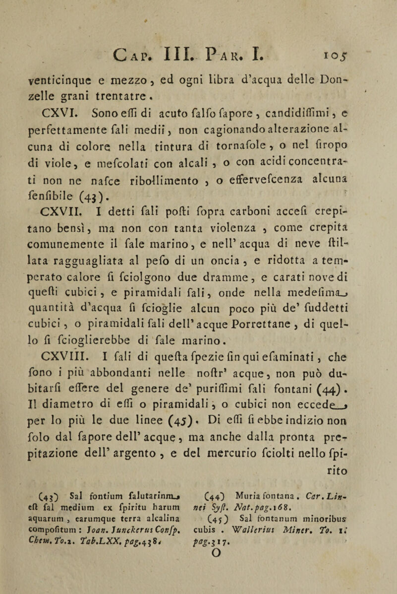 venticinque e mezzo, ed ogni libra d’acqua delle Don¬ zelle grani trentatre. CXVI. Sono etti di acuto falfo fapore , candidinomi, e perfettamente Tali medii, non cagionando alterazione al¬ cuna di colore nella tintura di tornafole , o nel firopo di viole, e mescolati con alcali , o con acidi concentra¬ ti non ne nafce ribollimento , o effervefcenza alcuna fenfibile (43). CXVII. I detti Tali polli fopra carboni accefi crepi¬ tano bensì, ma non con tanta violenza , come crepita comunemente il Tale marino, e nell’acqua di neve Pil¬ lata ragguagliata al pefo di un oncia , e ridotta a tem¬ perato calore fi fciolgono due dramme, e carati nove di quelli cubici, e piramidali Tali, onde nella medelìma^» quantità d’acqua fi fcioglie alcun poco più de’ fuddetti cubici, o piramidali fali dell’ acque Porrettane , di quel¬ lo fi fcioglierebbe di fale marino. CXVIII. I fali di quella fpezie fin qui efaminati , che fono i più abbondanti nelle noltr* acque, non può du- bitarfi edere del genere de’ purilfimi fali fontani (44) . Il diametro di elfi o piramidali, o cubici non eccede__> per lo più le due linee (45)» Di elfi fi ebbe indizio non folo dal fapore dell’acque, ma anche dalla pronta pre- pitazione dell’ argento , e del mercurio fciolti nello fpi- rito (4$} Sai fontium falutarinnu» C44) Muria fontana. Car.Litt- eli fai medium ex fpiritu harum nei Sjft. Nat.pag.\6%. ac|uarum , carumque terra alcalina (45) Sai fontanum minoribus compofituni : Joan. Junckerus Confp, cubis . Walleriui Mìner. To, 1» Chcvi,To.Z' Tab.LXX, *7* ' o