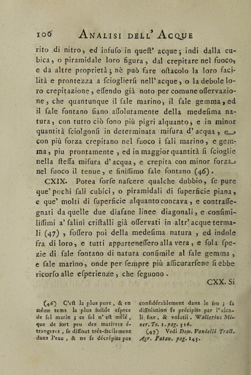 rito di nitro, ed infufo in queft’ acque} indi dalla cu¬ bica, o piramidale loro figura, dal crepitare nel fuoco, e da altre proprietà } nè può fare oftacolo la loro faci¬ lità e prontezza a ficioglierfi nell’acque, o la debole lo¬ ro crepitazione, eflendo già noto per comune oflervazio- ne, che quantunque il Tale marino, il fiale gemma, ed il fiale fontano filano afiolutamente della medefima na¬ tura, con tutto ciò fono più pigri alquanto, e in minor quantità fciolgonfi in determinata mifiura d’acqua, e__> con più forza crepitano nel fuoco i fiali marino, e gem¬ ma, piu prontamente , ed in maggior quantità fi ficioglie nella fteffia mifiura d’acqua, e crepita con minor forza_» nel fuoco il tenue , e finitimo fiale fontano (46) • CXIX. Potea forfè naficere qualche dubbio, fie pure que’ pochi fiali cubici, o piramidali di fiuperficie piana, e que’ molti di fiuperficie alquanto concava , e contrafle- gnati da quelle due diafane linee diagonali, e confimi- Iiffimi a’ falini criftalli già ofiervati in altr’acque terma¬ li (47) , fiotterò poi della medefima natura , ed indole fra di loro, e tutti appartenettero alla vera, e fola fipe- zie di fiale fontano di natura confimile al fale gemma , e fiale marino, onde per fiempre più atficurarfiene fi ebbe ricorfo alle efperienze , che fieguono . CXX. Si (46]) C’eft la plus pure , & en lacme tems la plus foible efpece de fel marin ; ce fel n* eft mele , que de fort peu des matieres é- trangeres , fe diflout trés-facilement dans l’eau 3 & ne fe decrèpite pas eonfidèrablenient dans le feu ; fa diffolution fe precipite par l’alca¬ li fixe , & volatil . Wallcrius Mi- ver. Po. i.pag. $ 16. C47) Vedi Doni. Vandellt Traft, /4gr. Patav. pag. 14$.