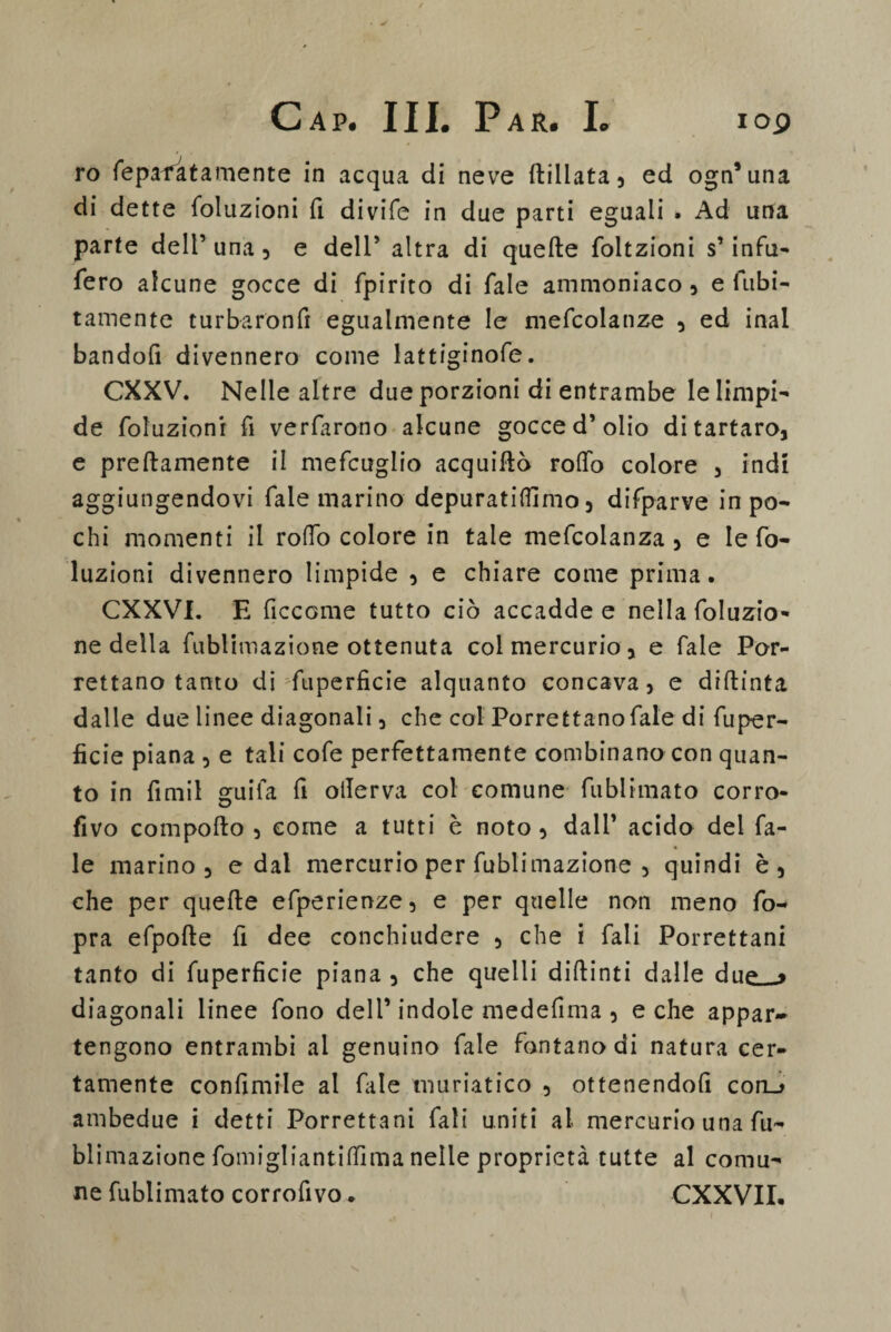 ro fiepafatamente in acqua di neve ftillata, ed ogn5 una di dette {eduzioni fi divife in due parti eguali . Ad una parte dell’una, e dell5 altra di quelle foltzioni s’infu¬ sero alcune gocce di fpirito di Tale ammoniaco, e fiibi- tamente turbaronfi egualmente le mefcolanze , ed inai bandofi divennero come lattiginofe. CXXV. Nelle altre due porzioni di entrambe le limpi¬ de foluzionr fi verfarono alcune gocce d’olio di tartaro, e preftamente il mefcuglio acquirtò rollo colore , indi aggiungendovi Tale marino depuratifllmo, difparve in po¬ chi momenti il rodo colore in tale mefcolanza, e le fo- luzioni divennero limpide , e chiare come prima. CXXVI. E ficcome tutto ciò accadde e nella (eduzio¬ ne della fublimazione ottenuta col mercurio, e Tale Por- rettano tanto di ftiperficie alquanto concava, e diflinta dalle due linee diagonali, che col Porrettano fiale di fuper- ficie piana , e tali cole perfettamente combinano con quan¬ to in fimil guifa fi otlerva col comune fiublimato corro- fìvo comporto , come a tutti è noto , dall’ acido del Ta¬ le marino, e dal mercurio per fublimazione , quindi è, che per quefte efperienze, e per quelle non meno fio- pra efpofte fi dee conchiudere , che i fiali Porrettani tanto di fuperfìcie piana , che quelli diftinti dalle dup * diagonali linee fono dell’ indole medefima , e che appar¬ tengono entrambi al genuino fiale fontano di natura cer¬ tamente confimile al file muriatico , ottenendoli coru ambedue i detti Porrettani fiali uniti al mercurio una fu¬ blimazione fiomigliantitfìma nelle proprietà tutte al comu¬ ne fiublimato corrofivo. CXXVII.