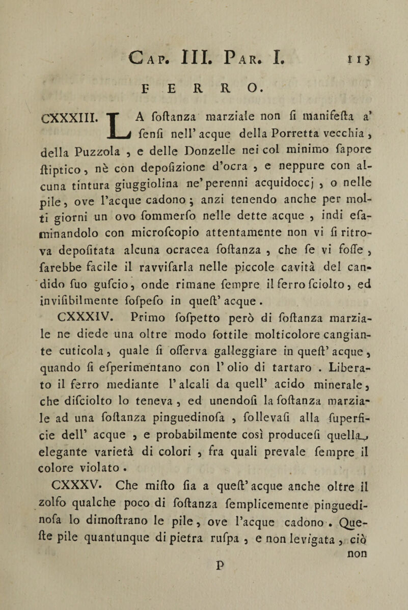 FERRO. CXXXIII. X A foftanza marziale non fi manifella a* 1 a fenfi nell’acque della Porretta vecchia , della Puzzola , e delle Donzelle nei col minimo fapore ftiptico, nè con depofizione d’ocra , e neppure con al¬ cuna tintura giuggiolina ne’perenni acquidocci , o nelle pile, ove Tacque cadono; anzi tenendo anche per mol¬ ti giorni un ovo fommerfo nelle dette acque , indi efa- minandolo con microfcopio attentamente non vi fi ritro¬ va depofitata alcuna ocracea foftanza , che fe vi folle , farebbe facile il ravvifarla nelle piccole cavità del can¬ dido fuo gufcio, onde rimane fempre il ferro fciolto, ed invifibilmente fofpefo in quell’ acque . CXXX1V. Primo fofpetto però di foftanza marzia¬ le ne diede una oltre modo fottile molticolore cangian¬ te cuticola , quale fi olferva galleggiare in quell’ acque , quando fi efperimentano con T olio di tartaro . Libera¬ to il ferro mediante l’alcali da quell’ acido minerale, che difciolto lo teneva, ed unendoli la foftanza marzia¬ le ad una foftanza pinguedinofa , follevafi alla fuperfi- cie dell’ acque , e probabilmente così producefi quella.^ elegante varietà di colori , fra quali prevale fempre il colore violato . CXXXV. Che mifto fia a quell’ acque anche oltre il zolfo qualche poco di foftanza femplicemente pinguedi¬ nofa lo dimoftrano le pile, ove Tacque cadono • Que¬ lle pile quantunque di pietra rufpa , e non levigata , ciò non P