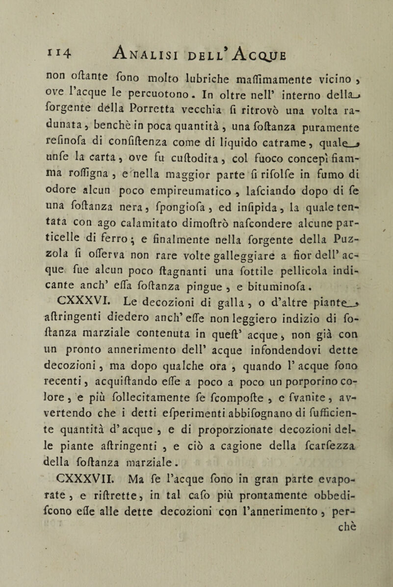 non oftante fono molto lubriche maflimamente vicino , ove laeque le percuotono. In oltre nell’ interno della-» forgente della Porretta vecchia fi ritrovò una volta ra¬ dunata, benché in poca quantità , una foftanza puramente refinofa di confidenza come di liquido catrame, quale » unfe la carta, ove fu cuftodita, col fuoco concepì fiam¬ ma roflìgna , e nella maggior parte fi rifolfe in fumo di odore alcun poco empireumatico , lafciando dopo di fe una foftanza nera, fpongiofa , ed infipida, la quale ten¬ tata con ago calamitato dimoftrò nafeondere alcune par¬ ticelle di ferro; e finalmente nella forgente della Puz¬ zola fi ofierva non rare volte galleggiare a fior dell’ ac- O O O que fue alcun poco (lagnanti una fottile pellicola indi¬ cante anch’ e(fa foftanza pingue, e bituminofa. CXXXVI. Le decozioni di galla , o d’altre piante.-» aftringenti diedero aneli’effe non leggiero indizio di fo- flanza marziale contenuta in queft1 acque, non già con un pronto annerimento dell’ acque infondendovi dette decozioni, ma dopo qualche ora , quando 1’ acque fono recenti, acquiftando effe a poco a poco un porporino co¬ lore , e più follecitamente fe feompofte , e fvanite, av¬ vertendo che i detti efperimenti abbifognano di diffiden¬ te quantità d’acque, e di proporzionate decozioni del¬ le piante aftringenti , e ciò a cagione della fcarfezza della foftanza marziale. CXXXVII. Ma fe l’acque fono in gran parte evapo¬ rate , e riftrette, in tal cafo più prontamente obbedi- feono elle alle dette decozioni con l’annerimento, per¬ chè