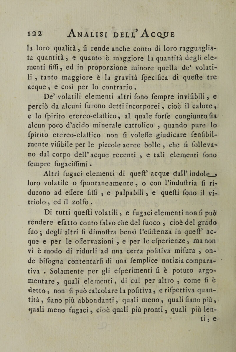 la loro qualità, fi rende anche conto di loro ragguaglia¬ ta quantità, e quanto è maggiore la quantità degli ele¬ menti fidi, ed in proporzione minore quella de’ volati¬ li , tanto maggiore è la gravità fpecifica di quelle tre acque , e così per lo contrario. De’ volatili elementi altri fono Tempre inviabili, e perciò da alcuni furono detti incorporei, cioè il calore, e lo fpirito etereo-elaftico, al quale forfè congiunto fia alcun poco d’acido minerale cattolico , quando pure lo fpirito etereo-elaftico non fi volede giudicare fenfibil- mente vifibile per le piccole aeree bolle, che fi folleva¬ no dal corpo dell’acque recenti , e tati elementi fono Tempre fugaciflìmi. Altri fugaci elementi di quell* acque dall’ indole » loro volatile o fpontaneamente , o con l’induftria fi ri¬ ducono ad edere fidi , e palpabili, e quefti fono il vi- triolo, ed il zolfo . Di tutti quelli volatili, e fugaci elementi non fi può rendere efatto conto falvo che del fuoco , cioè del grado fuo ; degli altri fi dimoftra bensì l’efiftenza in queft’ ac¬ que e per le odervazioni , e per le efperienze, ma non vi è modo di ridurli ad una certa pofitiva mifura , on¬ de bifogna contentarfi di una femplice notizia compara¬ tiva . Solamente per gli efperimenti fi è potuto argo¬ mentare , quali elementi, di cui per altro , come fi è detto, non fi può calcolare la pofitiva, e rifpettiva quan¬ tità , fiano più abbondanti, quali meno, quali fiano più, quali meno fugaci, cioè quali più pronti, quali più len¬ ti , e