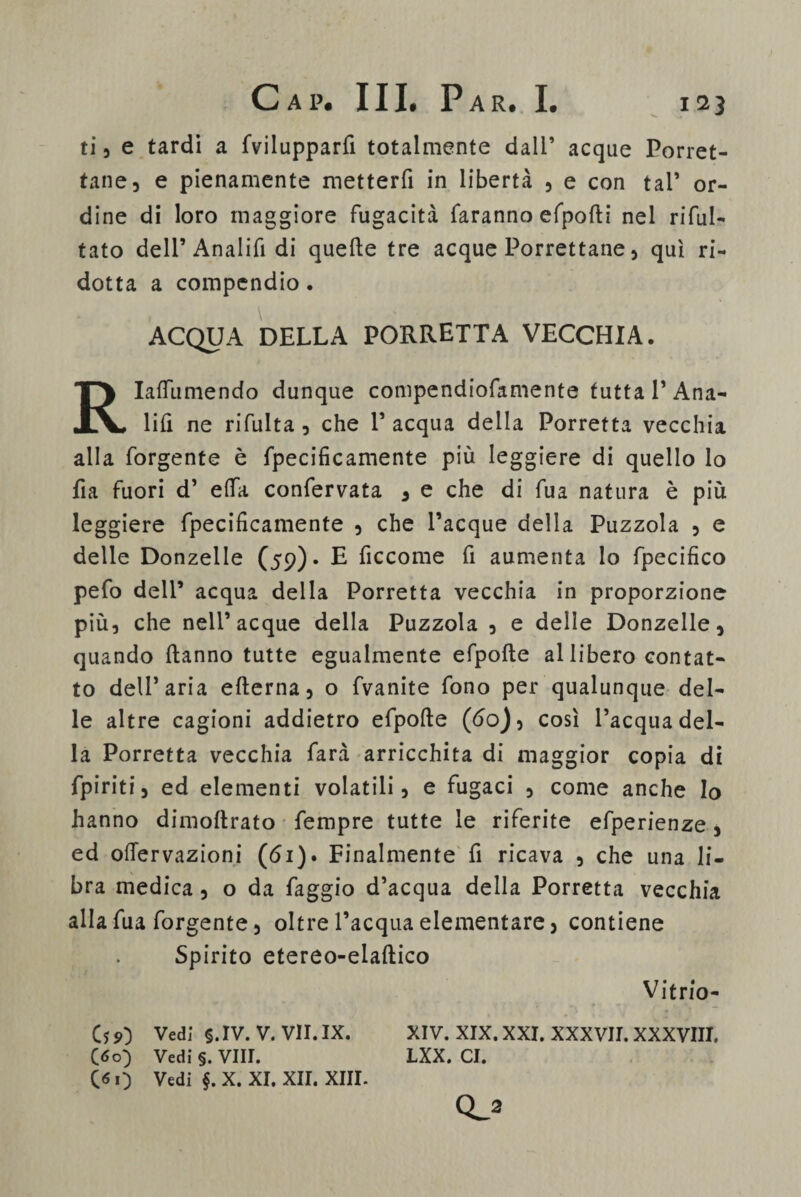 ti , e tardi a fvilupparfi totalmente dall’ acque Porret- tane, e pienamente metterfi in libertà , e con tal’ or¬ dine di loro maggiore fugacità faranno efpofti nel ribal¬ tato dell’Analifi di quelle tre acque Porrettane, qui ri¬ dotta a compendio. ACQUA DELLA PORRETTA VECCHIA. Rlaflumendo dunque conipendiofamente tutta T Ana- lifi ne rifulta , che 1’ acqua della Porretta vecchia alla forgente è fpecificamente più leggiere di quello lo fia fuori d’ elfa confervata , e che di fua natura è più leggiere fpecificamente , che Tacque della Puzzola , e delle Donzelle (59)* E ficcome fi aumenta lo fpecifico pefo dell’ acqua della Porretta vecchia in proporzione più, che nell’acque della Puzzola , e delle Donzelle, quando Hanno tutte egualmente efpofte al libero contat¬ to dell’aria efterna, o fvanite fono per qualunque del¬ le altre cagioni addietro efpofte (do), così l’acqua del¬ la Porretta vecchia farà arricchita di maggior copia di fpiriti, ed elementi volatili, e fugaci , come anche Io hanno dimoftrato Tempre tutte le riferite efperienze, ed oftervazioni (di). Finalmente fi ricava , che una li¬ bra medica, o da faggio d’acqua della Porretta vecchia alla fua forgente, oltre l’acqua elementare, contiene Spirito etereo-elaftico Vitrio- Cs 9) Vedi §. IV. V. VII. IX. XIV. XIX. XXI. XXXVII. XXXVIII. (60) Vedi §. Vili. LXX. CI. Go Vedi §. X. XI. XII. XIII. Q_2