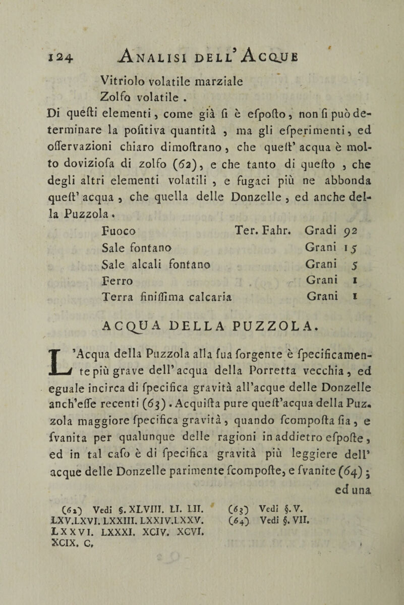 Vitriolo volatile marziale Zolfo volatile . Di quelli elementi, come già fi è efpofto, non fi può de¬ terminare la pofitiva quantità , ma gli efperimenti, ed oflervazioni chiaro dimoflrano , che quell* acqua è mol¬ to doviziofa di zolfo (62), e che tanto di quello , che degli altri elementi volatili , e fugaci più ne abbonda quell* acqua , che quella delle Donzelle , ed anche del¬ la Puzzola. Fuoco Ter. Fahr. Sale fontano Sale alcali fontano Ferro Terra finiffima calcaria ■r Gradi 92 Grani 15 Grani 5 Grani 1 Grani 1 ACQUA DELLA PUZZOLA. L’Acqua della Puzzola alla fua forgente è fpecificamen- tepiù grave dell’acqua della Torretta vecchia, ed eguale incirca di fpecifica gravità all’acque delle Donzelle anch’elfe recenti (65) . Acquilla pure quell’acqua della Puz* zola maggiore fpecifica gravità , quando fcompolla fia , e fvanita per qualunque delle ragioni in addietro efpolle, ed in tal cafo è di fpecifica gravità più leggiere dell’ acque delle Donzelle parimente fcompolle, e fvanite (64) ; ed una 050 Vedi §. XLVIII. LI. LII. Vedi §*V* LXV.LXVI. LXXIII. LXXIV.I XXV. C 64} Vedi §. VII. LXXVI. LXXXI. XCIV. XCVI. XCIX. c.