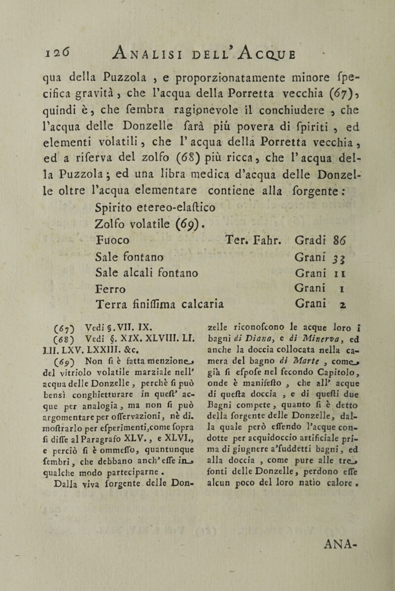 I2Ó Analisi d e l l* A c clu e qua della Puzzola , e proporzionatamente minore fpe- cifica gravità, che l’acqua della Porretta vecchia (67), quindi è, che fembra ragipnevole il conchiudere , che l'acqua delle Donzelle farà più povera di fpiriti , ed elementi volatili, che V acqua della Porretta vecchia , ed a riferva del zolfo (68) più ricca, che l’acqua del¬ la Puzzola ; ed una libra medica d’acqua delle Donzel¬ le oltre l’acqua elementare contiene alla forgente : Spirito etereo-elaftico Zolfo volatile ([69). Fuoco Ter. Fahr. Gradi 86 Sale fontano Grani 33 Sale alcali fontano Grani 11 Ferro Grani 1 Terra fìniflima calcaria Grani z (67) Vedi §. VII. IX. (68) Vedi §. XJX. XLVIII. LI. III. LXV. LXXIII. &c. (65») Non fi è fatta menzione-» del vitriolo volatile marziale nell* acqua delle Donzelle , perchè fi può bensì conghietturare in quell’ ac¬ que per analogia , ma non fi può argomentare per offervazioni, nè di, moftrarlo per efperimenti,come fopra fi dille al Paragrafo XLV., e XLVI., e perciò fi è ommeffo, quantunque fembri , che debbano aneli’ effe in_» qualche modo parteciparne . Dalla viva forgente delle Don¬ zelle riconofcono le acque loro I bagni di Diana, e di Minerva 3 ed anche la doccia collocata nella ca¬ mera del bagno di Marte , come.» già fi efpofe nel fecondo Capitolo, onde è manifefto , che all’ acque di quella doccia , e di quelli due Bagni compete , quanto fi è detto della forgente delle Donzelle, dal¬ la quale però elfendo l’acque con¬ dotte per acquidoccio artificiale pri¬ ma di giugnere a’fuddetti bagni, ed alla doccia , come pure alle tre_* fonti delle Donzelle, perdono effe alcun poco del loro natio calore • ANA-