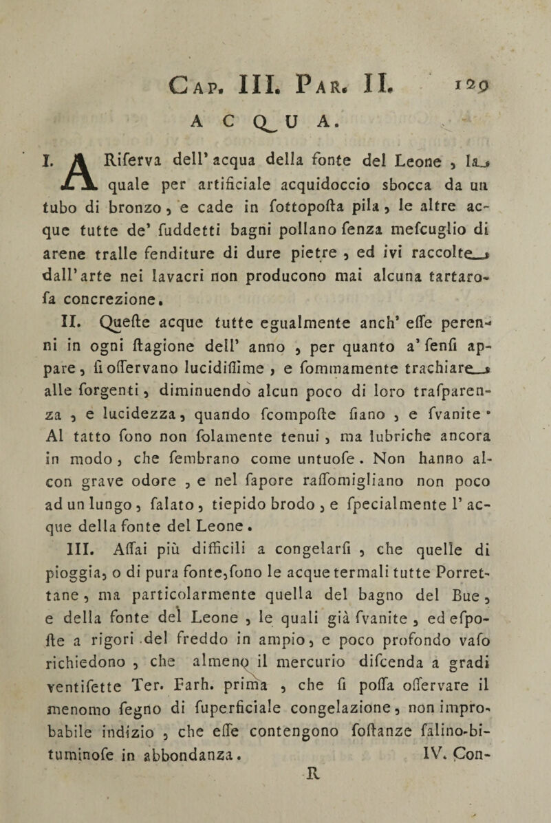 A C Q_ U A. I. A Riferva dell* acqua della fonte del Leone , Lt_* JLJl quale per artificiale acquidoccio sbocca da un tubo di bronzo , e cade in fottopofta pila , le altre ac¬ que tutte de* fuddetti bagni pollano fenza mele tiglio di arene traile fenditure di dure pietre , ed ivi raccolte—» dall’arte nei lavacri non producono mai alcuna tartaro- fa concrezione. II. Quelle acque tutte egualmente anch’ effe perca-* ni in ogni llagione deli’ anno , per quanto a’ fenfi ap¬ pare, lioffervano lucidifiìme > e fommamente trachiare—$ alle forgenti , diminuendo alcun poco di loro trafparen- za 5 e lucidezza, quando fcompolte fiano , e fvanite * Al tatto fono non fedamente tenui , ma lubriche ancora in modo , che fembrano come untuofe . Non hanno ai- con grave odore , e nel fapore raffomigliano non poco ad un lungo , falato, tiepido brodo , e fpecialmente 1’ ac¬ que della fonte del Leone • III. Affai più difficili a congelarli , che quelle di pioggia, o di pura fonte,fono le acque termali tutte Porret- tane, ma particolarmente quella del bagno del Bue, e della fonte del Leone , le quali già fvanite , ed efpo- ffe a rigori del freddo in ampio, e poco profondo vafo richiedono , che almenp il mercurio difeenda a gradi ventifette Ter. Farh. prima , che fi poffa offervare il menomo fegno di fuperficiale congelazione, non impro¬ babile indizio , che effe contengono foffanze falino-bi- tuminofe in abbondanza. IV. Con- R