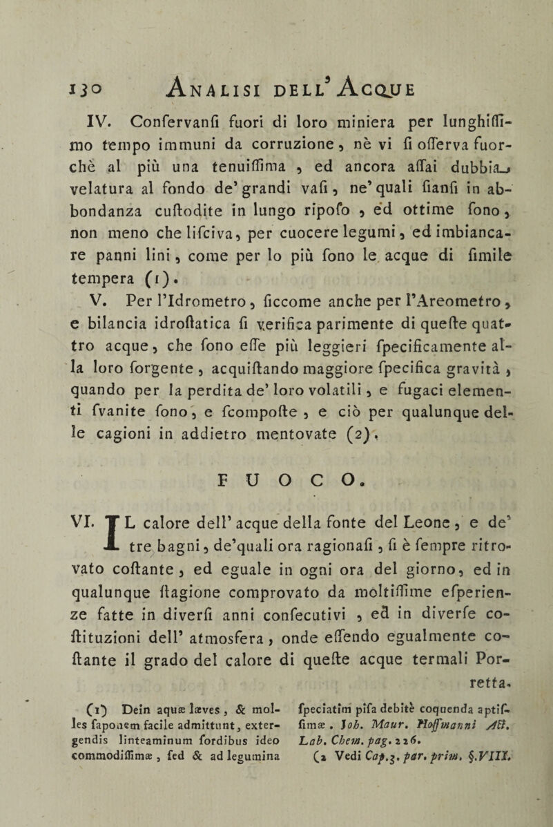 IV. Confervanfi fuori di loro miniera per lunghini- mo tempo immuni da corruzione, névi fi oderva fuor¬ ché al più una tenuiffìma , ed ancora affai dubbia^ velatura al fondo de’grandi vafi , ne’quali fianfi in ab¬ bondanza cuftodite in lungo ripofo , éd ottime fono, non meno chelifciva, per cuocere legumi, ed imbianca¬ re panni lini, come per lo più fono le acque di fimile tempera (i). V. Per l’Idrometro, ficcome anche per l’Areometro > e bilancia idroftatica fi verifica parimente di quefte quat¬ tro acque, che fono effe più leggieri fpecificamente al¬ la loro forgente , acquiftando maggiore fpecifica gravità , quando per la perdita de’loro volatili, e fugaci elemen¬ ti fvanite fono, e fcompofte , e ciò per qualunque del¬ le cagioni in addietro mentovate (2), FUOCO, VI. TL calore dell’acque della fonte del Leone , e de' A tre bagni, de’quali ora ragionafi , fi è fempre ritro¬ vato collante, ed eguale in ogni ora del giorno, ed in qualunque fiagione comprovato da moltiffìme efperien- ze fatte in diverfi anni confecutivi , e& in diverie co- Hituzioni dell’ atmosfera, onde effóndo egualmente co¬ llante il grado del calore di quelle acque termali Por- retta. (1} Dein aquffi lasves , Se mol- les fapoaetn facile admittnnt, exter- gendis linteaminum fordibus ideo commodifllm» , fed Se ad legutnina fpeciatim pifa debite coquenda aptif- fimse . Joh. Maur. Hoffwanni Lab. Chew. pag> 2 2 <5. (a Vedi Cap,$, par. prini.