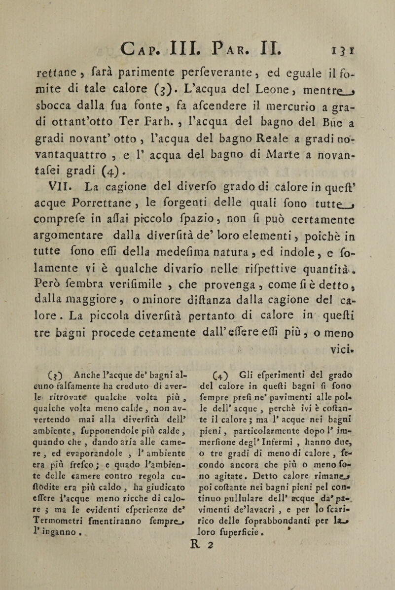 rettane 5 farà parimente perfeverante, ed eguale il fo¬ mite di tale calore (g). L’acqua del Leone, mentre » sbocca dalla fua fonte, fa afcendere il mercurio a gra¬ di ottant’otto Ter Parh. , l’acqua del bagno del Bue a gradi novant’ otto , l’acqua del bagno Reale a gradi no- vantaquattro , e V acqua del bagno di Marte a novan- tafei gradi (4). VII. La cagione del diverfo grado di calore in quell* acque Porrettane , le forgenti delle quali fono tutte . comprefe in aliai pi-ccolo fpazio, non fi può certamente argomentare dalla diverfità de’loro elementi, poiché in tutte fono elfi della medefima natura, ed indole, e fo- lamente vi è qualche divario nelle rifpettive quantità'. Però fembra verifimile , che provenga, come fi è detto 9 dalla maggiore, o minore diftanza dalla cagione del ca¬ lore . La piccola diverfità pertanto di calore in quelli tre bagni procede cetamente dall’edere elfi più, o meno vici. (g) Anche l’acque de’ bagni al¬ cuno falfamente ha creduto di aver¬ le ritrovate qualche volta più , qualche volta meno calde , non av¬ vertendo mai alla divertita dell* ambiente, fupponendole più calde, quando che , dando aria alle came¬ re , ed evaporandole , 1* ambiente era più frefco ; e quado l'ambien¬ te delle camere contro regola cu- fìòdite era più caldo , ha giudicato edere l’acque meno ricche di calo¬ re ; ma le evidenti efperienze de* Termometri fmentiranno fempre_> T inganno . £4) Gli efperimenti del grado del calore in quelli bagni fi fono Tempre prefi ne* pavimenti alle pol¬ le dell* acque , perchè ivi è collan¬ te il calore; ma 1* acque nei bagni pieni, particolarmente dopo 1* im- merfione degl* Infermi , hanno due, o tre gradi di meno di calore , fe¬ condo ancora che più o meno fo¬ no agitate. Detto calore rimaner poi collante nei bagni pieni pel con¬ tinuo pullulare dell* acque da*pa-, vimenti de’lavacri , e per lo fcari- rico delle foprabbondanti per Isu* loro fuperficie. R 2