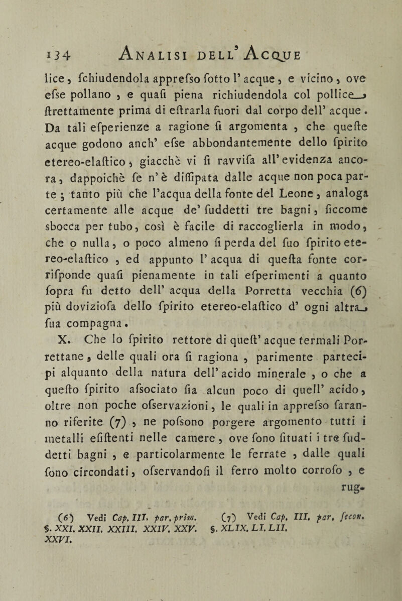 lice, fchiudendola apprefso fotto 1’acque , e vicino, ove efse pollano , e quali piena richiudendola col pollice»»* grettamente prima di eftrarla fuori dal corpo dell’ acque . Da tali efperienze a ragione fi argomenta , che quelle acque godono anch’ efse abbondantemente delio fpirito etereo-elaftico, giacché vi fi ravvifa all’evidenza anco¬ ra, dappoiché fe n’è dillìpata dalle acque non poca par¬ te ; tanto più che l’acqua della fonte del Leone, analoga certamente alle acque de’ fuddetti tre bagni, ficcome sbocca per tubo, così è facile di raccoglierla in modo, che o nulla, o poco almeno fi perda del fuo fpirito ete¬ reo-elaftico , ed appunto 1’ acqua di quella fonte cor- rifponde quafi pienamente in tali efperimenti a quanto fopra fu detto deli’ acqua della Porretta vecchia (6) più doviziofa dello fpirito etereo-elaftico d’ ogni altra»* fua compagna. X. Che lo fpirito rettore di quell’ acque termali Por- rettane, delle quali ora fi ragiona , parimente parteci¬ pi alquanto della natura dell’acido minerale , o che a quello fpirito afsociato fia alcun poco di quell’ acido, oltre non poche ofservazioni, le quali in apprefso faran¬ no riferite (7) , ne pofsono porgere argomento tutti i metalli efiftenti nelle camere, ove fono fituati i tre fud¬ detti bagni , e particolarmente le ferrate , dalle quali fono circondati, ofservandofi il ferro molto corrofo , e rug. (6) Vedi Cap.III. par.prtm. (7) Vedi C“P> HI. par. fcccn. XXI. XXII. XXIII. XXIV. XXV. §. XLIX. LI. LII. XXVI.