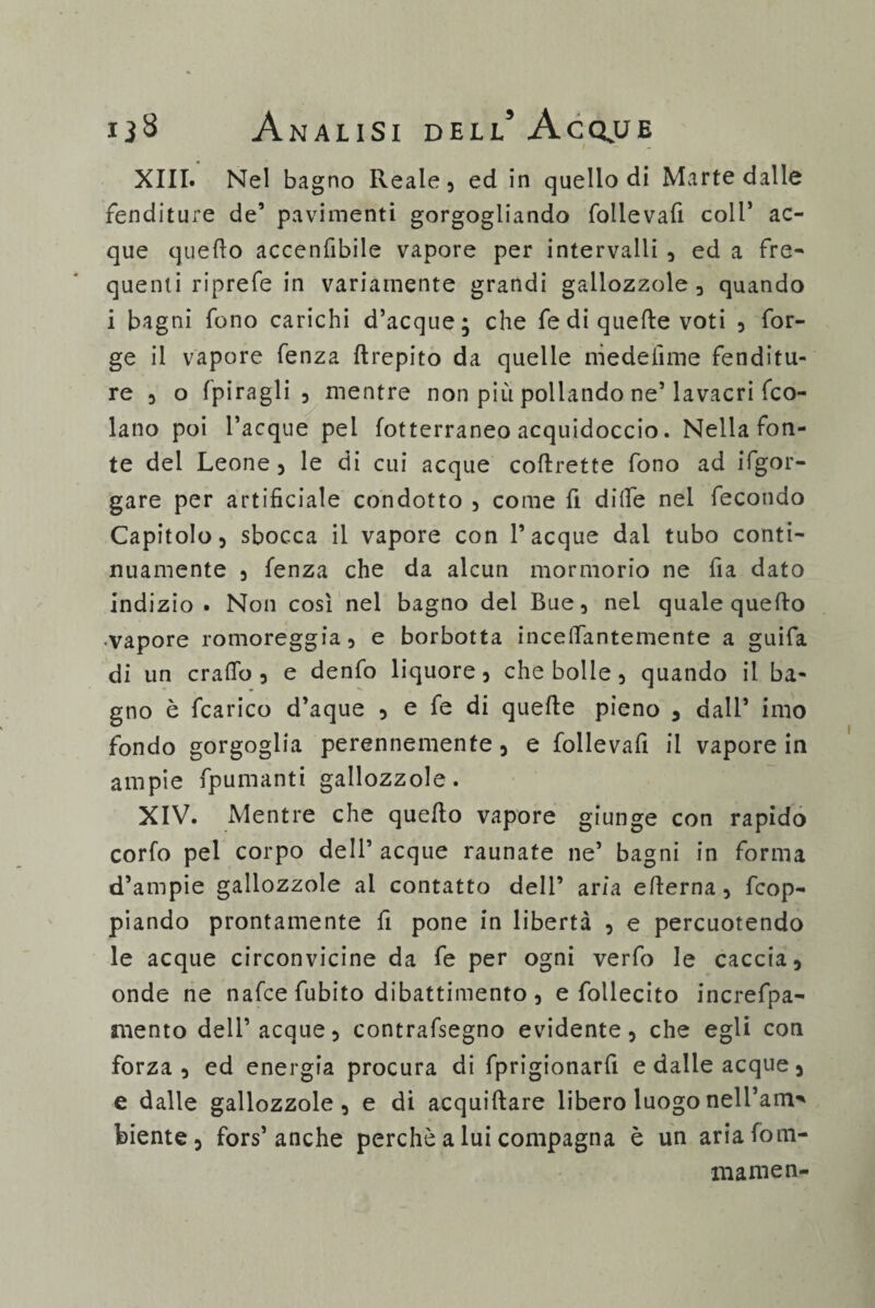 XIII. Nel bagno Reale, ed in quello di Marte dalle fenditure de’ pavimenti gorgogliando follevafi coll’ ac¬ que quello accenfibile vapore per intervalli , ed a fre¬ quenti riprefe in variamente grandi gallozzole, quando i bagni fono carichi d’acque; che fe di quelle voti , for¬ ge il vapore fenza llrepito da quelle medeiìme fenditu¬ re , o fpiragli , mentre non più pollando ne’lavacri fco- lano poi Tacque pei fotterraneo acquidoccio. Nella fon¬ te del Leone , le di cui acque coflrette fono ad Sgor¬ gare per artificiale condotto 5 come fi dille nel fecondo Capitolo, sbocca il vapore con Tacque dal tubo conti¬ nuamente 3 fenza che da alcun mormorio ne fia dato indizio. Non così nel bagno del Bue, nei quale quello -vapore romoreggia, e borbotta inceffantemente a guifa di un craflo 3 e denfo liquore, che bolle, quando il ba¬ gno è fcarico d’aque , e fe di quelle pieno , dall’ imo fondo gorgoglia perennemente , e follevafi il vapore in ampie fpumanti gallozzole. XIV. Mentre che quello vapore giunge con rapido corfo pel corpo dell’ acque raunate ne’ bagni in forma d’ampie gallozzole ai contatto dell’ aria ellerna, dop¬ piando prontamente fi pone in libertà , e percuotendo le acque circonvicine da fe per ogni verfo le caccia, onde ne nafce fubito dibattimento, e follecito increfpa- mento dell’acque, contrafsegno evidente, che egli con forza , ed energia procura di fprigionarfi e dalle acque, e dalle gallozzole, e di acquillare libero luogo nell’amo biente, fors’anche perchè a lui compagna è un aria forti¬ ni amen-