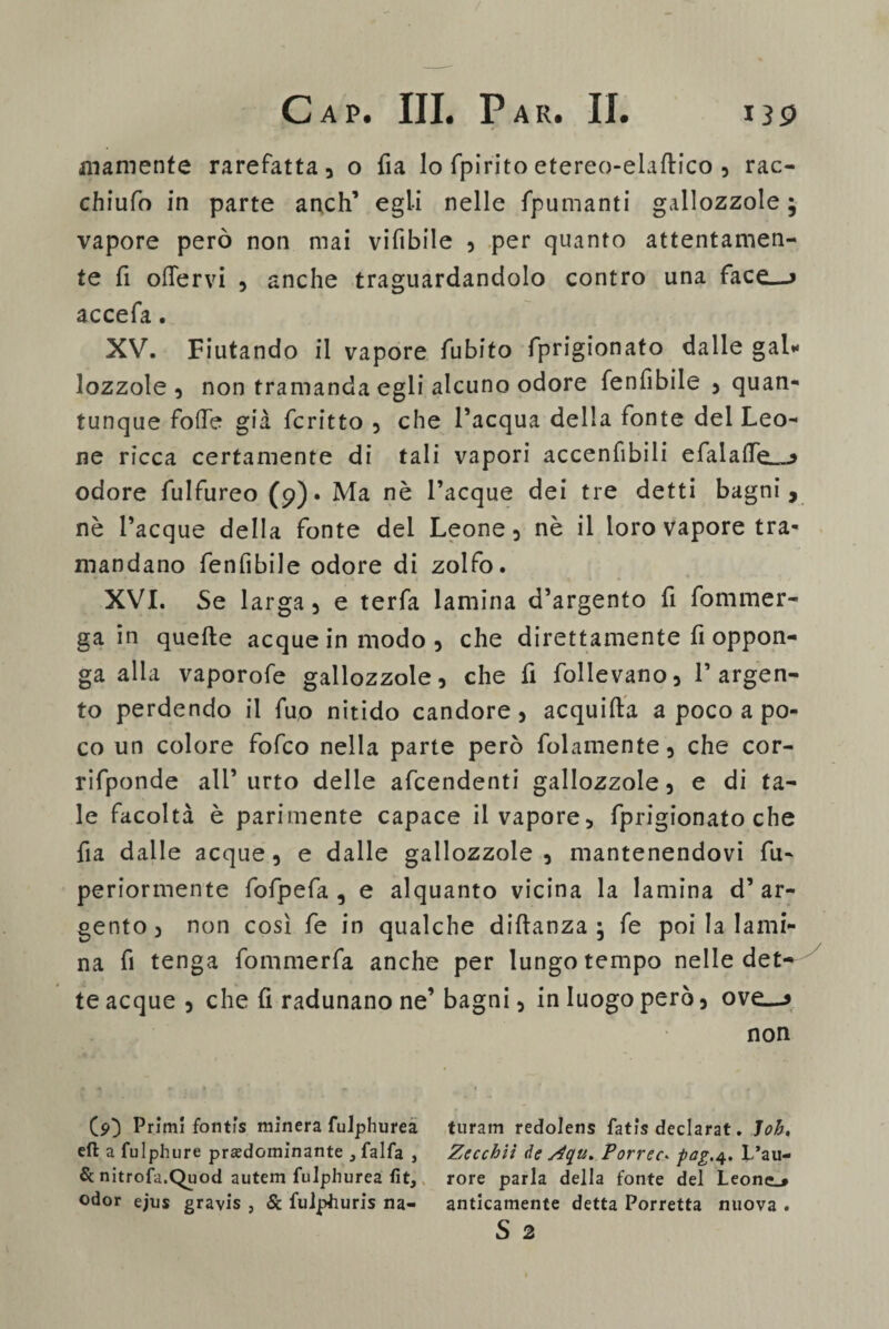 inamente rarefatta, o fia lo fpirito etereo-elaftico , rac- chiufo in parte anch’ egli nelle fpumanti gallozzole; vapore però non mai vifibile , per quanto attentamen¬ te fi offervi , anche traguardandolo contro una face—* accefa. XV. Fiutando il vapore fubito fprigionato dalle gal* lozzole , non tramanda egli alcuno odore fenfibile , quan¬ tunque folfe già fcritto , che l’acqua della fonte del Leo¬ ne ricca certamente di tali vapori accenfibili efalaife^ odore fulfureo (9). Ma nè Tacque dei tre detti bagni, nè Tacque della fonte del Leone, nè il loro vapore tra¬ mandano fenfibile odore di zolfo. XVI. Se larga, e terfa lamina d’argento fi fommer- ga in quelle acque in modo, che direttamente fi oppon¬ ga alla vaporofe gallozzole, che fi follevano, T argen¬ to perdendo il fuo nitido candore, acquilla a poco a po¬ co un colore fofco nella parte però folamente, che cor- rifponde all’urto delle afcendenti gallozzole, e di ta¬ le facoltà è parimente capace il vapore, fprigionato che fia dalle acque, e dalle gallozzole , mantenendovi fu- periormente fofpefa , e alquanto vicina la lamina d’ar¬ gento, non così fe in qualche diflanza ; fe poi la lami¬ na fi tenga fommerfa anche per lungo tempo nelle det¬ te acque , che fi radunano ne’ bagni, in luogo però, ove—9 non ($0 Primi fontfs minerà fulphurea eft a fulphure predominante 3 falla } Se nitrofa.Quod autem fulphurea fit, odor ejus gravis , Se fuiphuris na¬ turarci redolens fatis declarat. loh, Zccchiì de s4qu. Porrec. fag.4. L’au- rore parla della fonte del Leone.# anticamente detta Porretta nuova . S 2