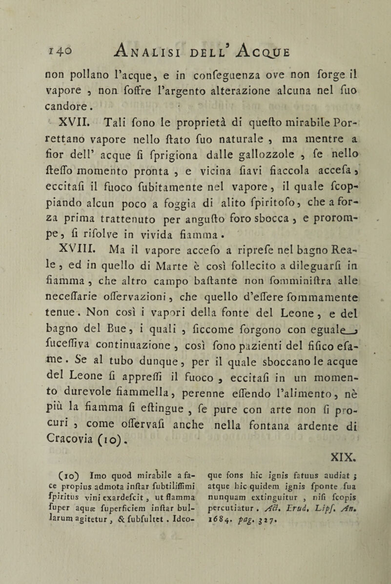 non pollano Tacque, e in confeguenza ove non forge il vapore , non fofifre l’argento alterazione alcuna nel filo candore. XVII. Tali fono le proprietà di quello mirabile Por- rettano vapore nello llato fuo naturale , ma mentre a fior dell’ acque fi fprigiona dalle gallozzole , fe nello {ledo momento pronta , e vicina flavi fiaccola accefa 5 eccitafi il fuoco finitamente nel vapore, il quale dop¬ piando alcun poco a foggia di alito fpiritofo, che a for¬ za prima trattenuto per angufto foro sbocca , e prorom¬ pe, fi rifolve in vivida fiamma» XVIII. Ma il vapore accefo a riprefe nei bagno Rea¬ le , ed in quello di Marte è così follecito a dileguarli in fiamma , che altro campo ballante non fomminiftra alle necelTarie offervazioni, che quello d’elfere fommamente tenue. Non così i vapori della fonte del Leone, e del bagno del Bue, i quali , ficcome forgono con eguale a fucelfiva continuazione, così fono pazienti del fifico efa- nie. Se al tubo dunque, per il quale sboccano le acque del Leone fi apprelfi il fuoco 9 eccitafi in un momen¬ to durevole fiammella, perenne elfendo l’alimento 9 nè più la fiamma fi eltingue 3 fe pure con arte non fi pro¬ curi , come olfervafi anche nella fontana ardente di Cracovia (io). XIX. (io) Imo quod mirabile afa- que fons hic ignis fafuus audiat ; ce propius admota inftar fubtiliffimi atque liic quidem ignis fponte fua fpiritus vini exardefcit j ut fiamma nunquam extinguitur , nifi fcopis fuper aqua: fuperficiem inftar bui- percutiatur . Aci. Lrud, Lipf. An> Jarum agìtetur , & fubfultet . Ideo- 1684. pog» $27»