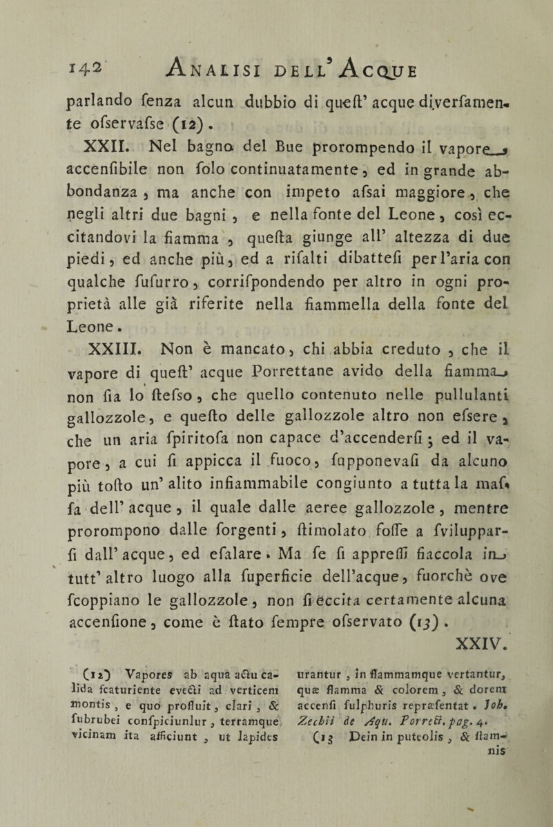 parlando fenza alcun dubbio di quell’ acque di.verfamen- te ofservafse (12). XXII. Nel bagna del Bue prorompendo il vapora < accenfibile non folo continuatamente, ed in grande ab¬ bondanza 5 ma anche con impeto afsai maggiore , che negli altri due bagni , e nella fonte del Leone, così ec¬ citandovi la fiamma , quella giunge ali’ altezza di due piedi, ed anche più, ed a rifalti dibattei! per l’aria con qualche fufurro , corrifpondendo per altro in ogni pro¬ prietà alle già riferite nella fiammella della fonte del Leone. XXIII. Non è mancato, chi abbia creduto , che il vapore di quell’ acque Porrettane avido della fiamma^ non fìa lo ftefso , che quello contenuto nelle pullulanti gallozzole, e quello delle gallozzole altro non efsere , che un aria fpiritofa non capace d’accenderfi ; ed il va¬ pore, a cui fi appicca il fuoco, fupponevafi da alcuno più tollo un’alito infiammabile congiunto a tutta la mafi» fa‘dell’acque , il quale dalle aeree gallozzole, mentre prorompono dalle forgenti, llimolato folfe a fviluppar- fi dall’acque, ed efalare . Ma fe fi apprelfi fiaccola in_> tutt’ altro luogo alla fuperficie dell’acque, fuorché ove fcoppiano le gallozzole, non fi eccita certamente alcuna accenfione, come è ftato Tempre ofservato (15) . XXIV. (iO Vapores ab aqua a<Shi ca- lida fcaturiente eveòìi ad verticem Juontis , e quo profluit, clari 5 Se fubrubei confpiciunlur 3 terramque urantur , in flatnmamque vertantur, qua; fiamma & colorem 3 Se dorerà accenfi fulphuris reprfffentat . Job, Zechìì de Zqu. Porretl. fag. 4.