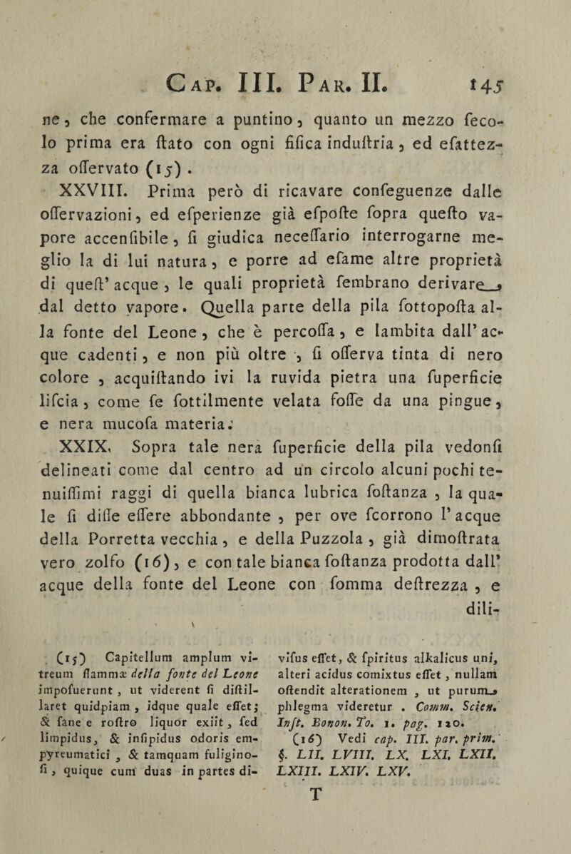 ne , che confermare a puntino , quanto un mezzo feco- lo prima era (lato con ogni tìfica indultria , ed efattez- za otìervato (15) . XXVIII. Prima però di ricavare confeguenze dalle ollervazioni, ed efperienze già efpofte fopra quello va¬ pore accentitele 5 fi giudica necetfario interrogarne me¬ glio la di lui natura, e porre ad efame altre proprietà di quell’ acque , le quali proprietà fembrano derivare . dai detto vapore. Quella parte della pila fottopofla al¬ la fonte del Leone, che è percotfa , e lambita dall’ac* que cadenti, e non più oltre , fi olferva tinta di nero colore , acquetando ivi la ruvida pietra una fuperficie lifcia, come fe fottilmente velata folle da una pingue, e nera mucofa materia.1 XXIX, Sopra tale nera fuperficie della pila vedonfi delineati come dal centro ad un circolo alcuni pochi te- nuilfimi raggi di quella bianca lubrica follanza , la qua¬ le fi dille efiere abbondante , per ove fcorrono 1’acque della Porretta vecchia , e della Puzzola , già dimollrata vero zolfo (16) , e con tale bianca follanza prodotta dall’ acque della fonte del Leone con fomma deltrezza , e dii i- (15} Capìtellum amplum vi- treum flammse della [otite del Leone impofuerunt , ut viderent fi diftil- larct quidpiam , idque quale effet; & fané e roftro liquor exiit, fed limpidus, & infipidus odoris em- pyreumatici , Se tamquam fuligino- fi , quique cum duas in partes di- vlfus efiet, Se fpiritus alkalicus uni, alteri acidus comixtus eflet, nullam oftendit alterationem , ut purum_» phlegma videretur . Comm. Scìett, Injt. BonoruTo. i. pag. no. (16) Vedi cap. III. par. prìm. §. LII. LVIII. LX. LXI. LXII. LXIII. LXIV. LXV. T