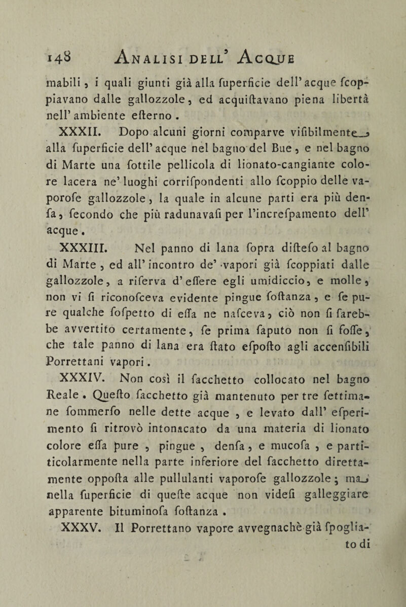 inabili 3 i quali giunti già alla fuperficie dell’ acque fcop- piavano dalle gallozzole, ed acquiftavano piena libertà nell’ambiente efterno . XXXII. Dopo alcuni giorni comparve vifibilmente__, alla fuperficie dell’acque nel bagno del Bue, e nel bagno di Marte una fiottile pellicola di lionato-cangiante colo¬ re lacera ne’ luoghi corrifpondenti alio ficoppio delle va- porofie gallozzole , la quale in alcune parti era più den- fia, fecondo che più radunavafi per l’increfipamento dell’ acque. XXXIII. Nel panno di lana (opra diftefo al bagno di Marte , ed ali’ incontro de’ -vapori già ficoppiati dalle gallozzole, a riferva d’effe re egli umidiccio, e molle, non vi fi riconofceva evidente pingue foftanza , e fe pu¬ re qualche fofpetto di effa ne nafceva, ciò non fi fareb¬ be avvertito certamente, fe prima faputo non fi foffe, che tale panno di lana era flato efpoflo agli accenfibili Porrettani vapori. XXXIV. Non così il facchetto collocato nel bagno Reale • Quello facchetto già mantenuto per tre fettima- ne fommerfo nelle dette acque , e levato dall’ efperi- mento fi ritrovò intonacato da una materia di lionato colore effa pure , pingue , denfa , e mucofa , e parti- ticolarmente nella parte inferiore del facchetto diretta- mente oppofla alle pullulanti vaporofe gallozzole; ma_> nella fuperficie di quelle acque non videfi galleggiare apparente bituminofa foftanza . XXXV. Il Porrettano vapore avvegnaché già fpoglia- to di