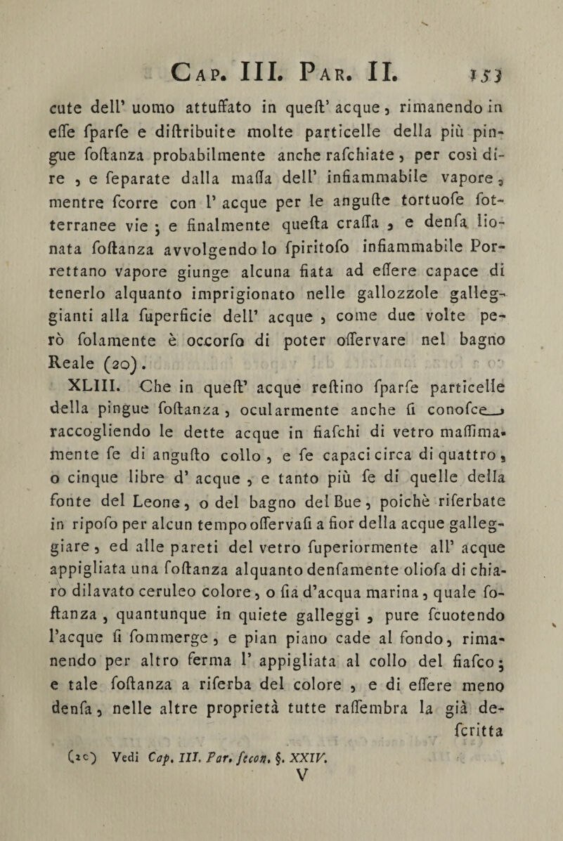 cute dell’uomo attuffato in quell’acque, rimanendo in effe fparfe e diftribuite molte particelle della più pin¬ gue foftanza probabilmente anche rafchiate , per così di¬ re , e feparate dalla mafia dell’ infiammabile vapore, mentre fcorre con 1’ acque per le angufte tortuofe iot- terranee vie • e finalmente quella craffa 5 e denfa lio¬ nata foftanza avvolgendo lo fpiritofo infiammabile Por- rettano vapore giunge alcuna fiata ad edere capace di tenerlo alquanto imprigionato nelle gallozzole galleg¬ gianti alla fuperfìcie dell’ acque , come due volte pe¬ rò follmente è occorfo di poter offervare nel bagno Reale (20). XLIII. Che in queft’ acque reftino fparfe particelle della pingue foftanza , ocularmente anche fi conofce__> raccogliendo le dette acque in fiafchi di vetro maflima* mente fe di angufto collo, e fe capaci circa di quattro, o cinque libre d’ acque , e tanto più fe di quelle della fonte del Leone, o del bagno del Bue, poiché riferbate in ripofo per alcun tempo offervafi a fior della acque galleg¬ giare , ed alle pareti del vetro fuperiormente all’ acque appigliata una foftanza alquanto denfamente oliofa di chia¬ ro dilavato ceruleo colore, o fia d’acqua marina, quale fo¬ ftanza , quantunque in quiete galleggi , pure fcuotendo Tacque fi fommerge , e pian piano cade al fondo, rima¬ nendo per altro ferma 1’ appigliata al collo del fiafco; e tale foftanza a riferba del colore , e di effere meno denfa, nelle altre proprietà tutte raffembra la già de- fcritta Vedi Cap. III. Par. fecon. §. XXIV. V