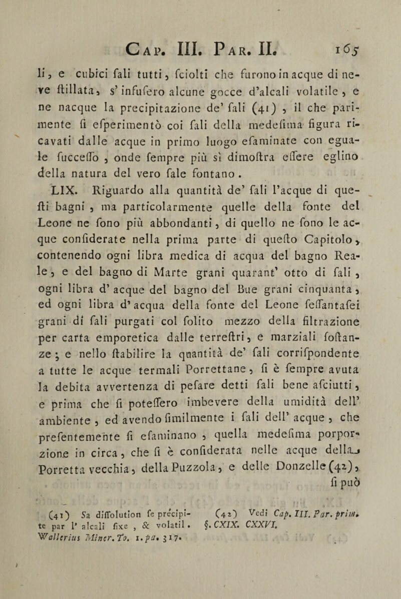 li ■> e cubici fali tutti, fciolti che furono in acque di ne¬ ve Ili 11 ata a s’infufero alcune gocce d’alcali volatile, e ne nacque la precipitazione de’ fali (41) , il che pari¬ mente fi efperimentò coi fali della mede fi 111 a figura ri¬ cavati dalle acque in primo luogo efaminate con egua¬ le facce (To 3 onde Tempre più sì dimoftra e (Te re eglino della natura del vero fale fontano . LIX. Riguardo alla quantità de’ fali Tacque di que¬ lli bagni 3 ma particolarmente quelle della fonte del Leone ne fono più abbondanti 5 di quello ne fono le ac¬ que confiderate nella prima parte di quefio Capitolo > contenendo ogni libra medica di acqua del bagno Rea¬ le 3 e del bagno di Marte grani quarant’ otto di fali 5 ogni libra d’acque del bagno del Bue grani cinquanta 3 ed ogni libra d’acqua della fonte del Leone fettantafei grani di fali purgati coi folito mezzo della filtrazione per carta emporetica dalle terreftri, e marziali foftan- ze ; e nello Ila bili re la quantità de’ fali corrifpondente a tutte le acque termali Porrettane 5 fi è fempre avuta la debita avvertenza di pefare detti fali bene asciutti 5 e prima che fi potettero imbevere della umidità dell’ ambiente 3 ed avendo fimilmente i fali dell’acque 5 che prefentemehte fi efaminano 3 quella medefima porpor- zione in circa, che fi è confiderata nelle acque dellaj Porretta vecchia 3 della Puzzola, e delle Donzelle ^42') 5 fi può (41) Sa diflolution fé precipl- (4O Ved,‘ Cap, III. Par. frii/u te par 1* a leali fìxe , & volatil. §.CXIX. CXXVI. ballerini Mìner.To. i.pu* gì 7*