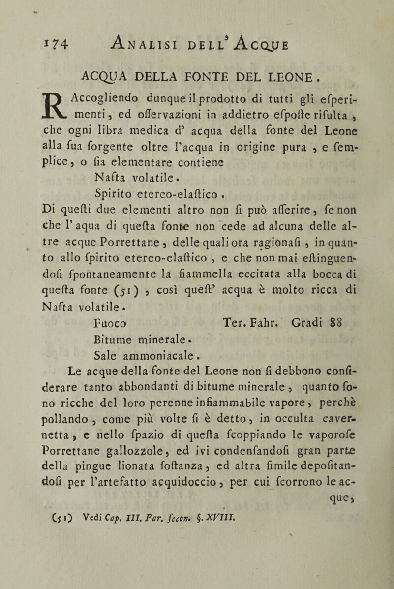 ACQUA DELLA FONTE DEL LEONE. R Accogliendo dunque il prodotto di tutti gli efperi- menti 3 ed ofTervazioni in addietro efpoile rifulta 5 che ogni libra medica d’ acqua della fonte del Leone alla fua forgente oltre l’acqua in origine pura 3 e fem- plice, o fi a elementare contiene Nafta volatile. Spirito etereo-elaftico « Di quelli due elementi altro non fi può a{Terire5 fenon che 1’ aqua di quella fonte non cede ad alcuna delle al¬ tre acque Porrettane 3 delle quali ora ragionafi 3 inquan¬ to allo fpirito etereo-elaflico 5 e che non mai ellinguen- dofi fpontaneamente la fiammella eccitata alla bocca di quella fonte (51) 5 così quell’ acqua è molto ricca di Nafta volatile • Fuoco Ter. Fahr. Gradi 88 Bitume minerale. Sale ammoniacale. Le acque della fonte del Leone non fi debbono confi- derare tanto abbondanti di bitume minerale 5 quanto fo¬ no ricche del loro perenne infiammabile vapore > perchè pollando ? come più volte fi è detto 5 in occulta caver- netta , e nello fpazio di quella fcoppiando le vaporofe Porrettane gallozzole 5 ed ivi condenfandofi gran parte della pingue lionata follanza 5 ed altra fimile depofitan- dofi per l’artefatto acquidoccio, per cui fcorrono le ac¬ que,