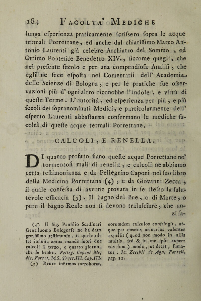 lunga efperienza praticamente {crifsero fopra le acque termali Porrettane, ed anche dal chiarifTimo Marco An¬ tonio Laurenti già celebre Archiatro del Sommo , ed Ottimo Pontefice Benedetto XIV., ficcome quegli, che nel prefente fecolo e per una compendiofa Analifi , che egli! n»e fece efpofta nei Comentarii dell’ Academia_» delle Scienze di Bologna , e per le pratiche fue ofser- vazioni più d’ogni altro riconobbe l’indole , e virtù di quelle Terme . L’autorità, ed efperienza per più , e più fecoli dei fopranominati Medici, e particolarmente dell' efperto Laurenti abbaftanza confermano le mediche fa¬ coltà di quelle acque termali Porrettane. -v’ifi.b £ '.t, o :■■■;,• i; :■ a''. . > ■. ! “0 [ c - : 1 CALCOLI,E RENELLA. DI quanto profitto Piano quelle acque Porrettane ne’ tormentoli mali di renella , e calcoli ne abbiamo certa telìimonianza e da Pellegrino Caponi nel fuo libro della Medicina Porrettana (4) , e da Giovanni Zecca * il quale confefsa di averne provata in fe ftefso la falu- tevole efficacia 0) • » bagno dei Bue , o di Marte, o pure il bagno Reale non fi devono tralafciare, che an<- zi fa- (4} Il Sig. Panfilio Scadinari eorumdem calculos eonfringit , at- Gentiluomo Bolognefe re ha dato que per nieatus urinarios valenter graviflìmo teftimonio , il quale ol- expellit C quod non modo in aliis tre infinita arena mandò fuori due multis, fed & in me ipfo exper- calcoli il terzo, e quarto giorno, tus fum ) modo, ut decet , fuma- che le bebbe. Pelleg. Caponi Me, tur . Io: Zeccbii de yiqu. Porrctf, die. Porr et. M.S. Tra tt. III. Cap.III. pag. 11. CO Bcnes infirmos corroborat. %