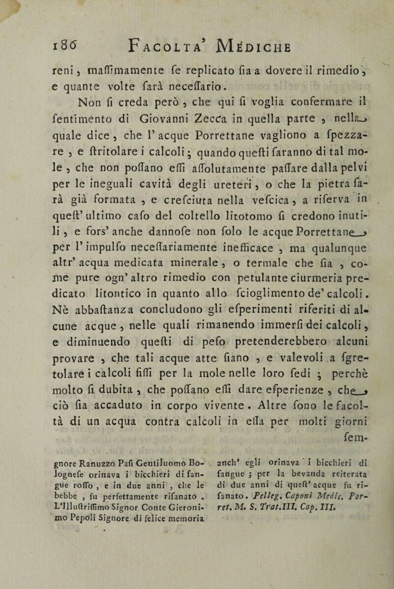 18(5 Facolta5 Mèdiche reni 3 matti inamente Te replicato fia a dovere il rimedio, e quante volte farvi necettario. Non fi creda però 5 che qui fi voglia confermare il fentimento di Giovanni Zecca in quella parte 5 nella-» quale dice, che Tacque Porrettane vagliono a fpezza- re 5 e {tritolare i calcoli; quando quelli faranno di tal mo¬ le 3 che non pollano etti attolutamente pattare dalla pelvi per le ineguali cavità degli ureteri 3 o che la pietra fa¬ rà già formata , e crefciuta nella vefcica 3 a riferva in quell’ultimo cafo del coltello litotomo fi credono inuti¬ li 3 e fors1 anche dannofe non folo le acque Porreftanp » per T impulfo necettariamente inefficace , ma qualunque altr’ acqua medicata minerale , o termale che fi a , co¬ me pure ogn’ altro rimedio con petulante ciurmeria pre¬ dicato litontico in quanto allo fcioglimento de’calcoli. Nè abbaftanza concludono gli efperimenti riferiti di al¬ cune acque 3 nelle quali rimanendo immerfi dei calcoli 5 e diminuendo quelli di pefo pretenderebbero alcuni provare , che tali acque atte fiano 5 e vale voli, a fgre- tolare i calcoli fìtti per la mole nelle loro fedi ; perchè molto fi dubita , che pollano etti dare efperienze , che » ciò fia accaduto in corpo vivente . Altre fono le facol¬ tà di un acqua contra calcoli in ella per molti giorni ferii- gnore Ranuzzo Pafi Gentiluomo Bo- aneli* egli orinava i bicchieri di lognefe orinava i bicchieri di fan- fangue j per la bevanda reiterata gue rodo , e in due anni 3 che le di due anni di quell* acque fu ri- bebbe 3 fu perfettamente rifanato . fanato. Pelleg, Caponi Medie, Por- L’Illuftriflìmo Signor Conte Gieroni- ret, M. S. Tt'at.III, Cap, III, ino Pepoli Signore di felice memoria