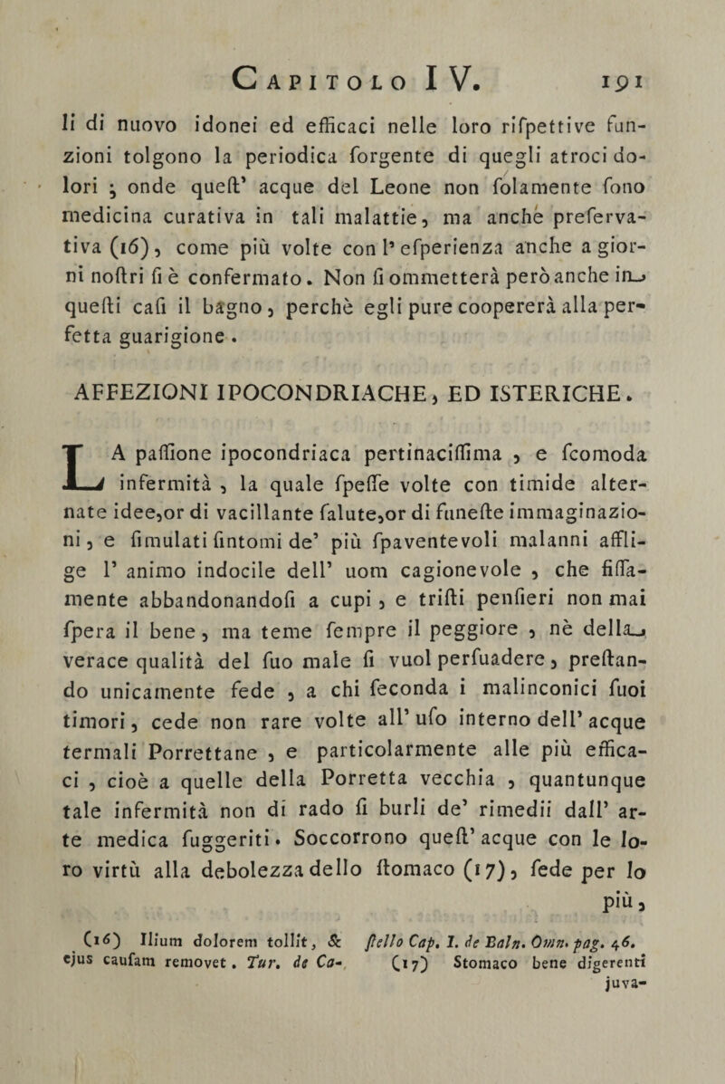 li di nuovo idonei ed efficaci nelle loro rifpettive fun¬ zioni tolgono la periodica forgente di quegli atroci do¬ lori ; onde quell' acque del Leone non fidamente fono medicina curativa in tali malattie, ma anche preferva- tiva(ió), come più volte con 1’efiperienza anche a gior¬ ni noftri fi è confermato. Non fi ommetterà però anche in_> quelli cali il bagno, perchè egli pure coopererà alla per¬ fetta guarigione . AFFEZIONI IPOCONDRIACHE, ED ISTERICHE • LA palfione ipocondriaca pertinaciffima , e ficomoda infermità , la quale (pelle volte con timide alter¬ nate idee,or di vacillante fialute,or di funelle immaginazio¬ ni , e fimulati fintomi de' più fpaventevoli malanni affli- ge T animo indocile dell’ uom cagionevole , che fida¬ mente abbandonandoli a cupi, e trilli penfieri non mai (pera il bene, ma teme fempre il peggiore , nè della_» verace qualità del fiuo male fi vuol perfuadere, predan¬ do unicamente fede , a chi feconda i malinconici fiuoi timori, cede non rare volte all’ufo interno dell'acque termali Porrettane , e particolarmente alle più effica¬ ci , cioè a quelle della Porretta vecchia , quantunque tale infermità non di rado fi burli de’ rimedii dall’ ar¬ te medica fuggenti. Soccorrono quell’acque con le lo¬ ro virtù alla debolezza dello flomaco (17)5 fede per Io più, Ciò) Ilìum dolorem tollit, Se Jìello Cap. 1. de Bnln. Omtz. -pag. 46. ejus caufam removet . Tur. de Ca- C*7) Stomaco bene digerenti juva-