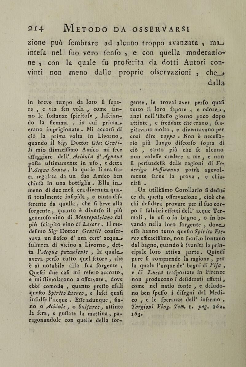 zione può fembrare ad alcuno troppo avanzata 9 nvu intefa nel Tuo vero fenfo 3 e con quella moderazio¬ ne 5 con la quale fu proferita da dotti Autori con¬ vinti non meno dalle proprie ofservazioni 3 che » dalla In breve tempo da loro fi fepa- ra , e via fen vola , come fan¬ no le fofianzc fpiritofe , lafcian- do la flemma , in cui prima_# erano imprigionate . Mi accorfi di ciò la prima volta in Livorno , quando il Sig. Dottor Gio: Genti- li mio fiimatiflìmo Amico mi fece affaggiare dell' /ieidula d* /Ignavo polla ultimamente in ufo , e detta 1 ’àcquei Santa , la quale li era fia¬ ta regalata da un fuo Amico ben chiufa in una bottiglia . Ella in_> meno di due mefi era divenuta qua¬ li totalmente infipida , e tanto dif¬ ferente da quella , che fi beve alla forgente , quanto è diverfo il più generofo vino di Montepulciano dal più fciapito vino di Lecore . Il me- defìmo Sig* Dottor Gentili confer¬ mava un fiafco d* una cert* acqua_» fulfurea di vicino a Livorno, det¬ ta V/tcqua puzzolente , la quale.» aveva perfo tutto quel fetore , che è sì notabile alla fua forgente . Quelli due cafl mi refero accorto, e mi (limolarono a ofl'ervare , dove ebbi comoda , quanto predo efali queflo Spìrito Etereo, e lafci quali infulfe 1* acque . Elle adunque , fia- no o Acidule , o Sulfuree, attinte la fera, e guflate la mattina, pa¬ ragonandole con quelle della for¬ gente , le trovai aver perfo quali tutto il loro fapore , e odore.* , anzi nell’ifteffo giorno poco dopo attinte , e freddate che erano , fca- pitavauo molto , e diventavano per così dire vappa > Non è neceffa- rio più lungo difcorfo fopra di ciò , tanto più che fe alcuno non voleffe credere a me , e non fi perfuadeffe delle ragioni di Fe¬ derigo Hoffinanno potrà agevol¬ mente farne la prova , e chia- rirfi . - Un utiliflìmo Corollario fi dedu¬ ce da quefla offervazione , cioè che chi defidera provare per il fuo cor¬ po i falubri effetti dell* acque Ter¬ mali , le ufi o in bagno , o in be¬ vanda nella loro forgente , dovej effe hanno tutto queflo Spirito Ete¬ reo efficaciflimo, non fuori,o lontano dal bagno, quando è fvanita la prin¬ cipale loro attiva parte. Quindi pure fi comprende la ragione , per la quale J’acquede* bagni di Fifa , e di Lucca trafportate in Firenze non producono i dcfiderati effttti , come nel natio fonte , e deludo¬ no ben fpeffo i difegni del Medi¬ co , e le fperanze dell* infermo . Far gio ni Viag, Fot», i« pag,