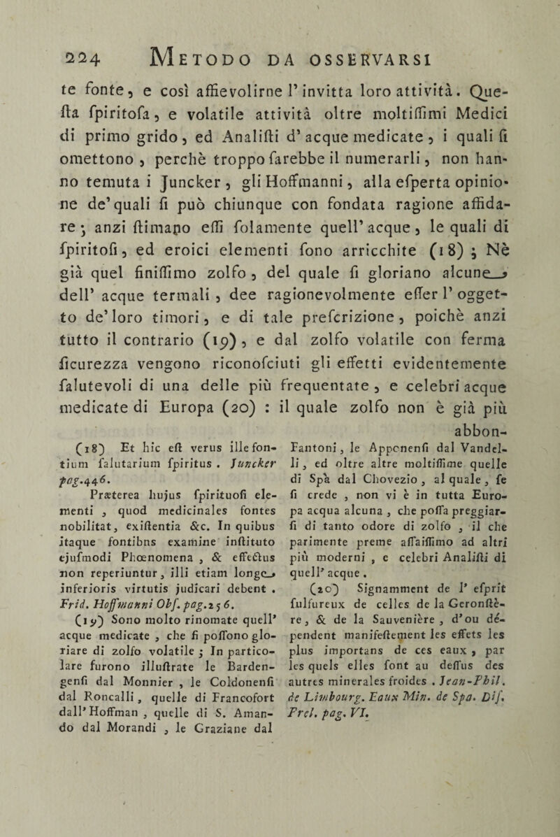 te fonte, e così affievolirne P invitta loro attività. Que¬ lla fpiritofa, e volatile attività oltre molti Hi mi Medici di primo grido, ed Analifti d’acque medicate , i quali fi omettono , perchè troppo farebbe il numerarli, non han¬ no temuta i Juncker , gli Hoffmanni, alla efperta opinio¬ ne de’quali fi può chiunque con fondata ragione affida¬ re* anzi flimapo effi fidamente quell’ acque , le quali di fpiritofi, ed eroici elementi fono arricchite (18); Nè già quel finitimo zolfo , del quale fi gloriano alcune—* deli’ acque termali, dee ragionevolmente e fie r 1’ogget¬ to de’loro timori, e di tale prefcrizione , poiché anzi tutto il contrario (19), e dal zolfo volatile con ferma ficurezza vengono riconofciuti gli effetti evidentemente falutevoli di una delle più frequentate , e celebri acque medicate di Europa (20) : il quale zolfo non è già più (18) Et hic eft verus illefon- tium falutarium fpiritus . Juncker ptfp.446. Preeterea liujus fpirituofi ele¬ menti , quod medicinales fontes nobilitata exiftentia &c. In quibus itaque fontibns examine inftituto ejufmodi Phoenomena , Sa effetìus non reperiuntur, illi etiam longc_» inferioris virtutis judicari debent . Frid. Hojfmunni Obf.pag.ij6. (iy) Sono molto rinomate quell* acque medicate , che fi poflono glo¬ riare di zolfo volatile j In partico¬ lare furono illuftrate le Barden- genfi dal Monnier , le Coldonenfi dal Roncalli, quelle di Francofort dall* Hoffman 3 quelle di S. Aman¬ do dal Morandi } le Graziane dal abbon- Fantoni, le Appcnenfi dal Vandel- li, ed oltre altre moltifiime quelle di Spa dal Chovezio , al quale , fe fi crede , non vi è in tutta Euro¬ pa acqua alcuna , che pofla preggiar- fi di tanto odore di zolfo 3 il che parimente preme afiaiflimo ad altri più moderni , e celebri Analifti di quell* acque . (20} Signamment de 1* efprlt fulfureux de celles de la Geronftè- re, & de la Sauvenière , d’ou dé- pendent manifeftement Jes effets les plus importans de ces eaux > par Ics quels elles font au deflus des autres minerales froides . Jcan-Fhil. de Liwbourg. Eaux Min. de Spa. Dij. Frei. pag. VI,