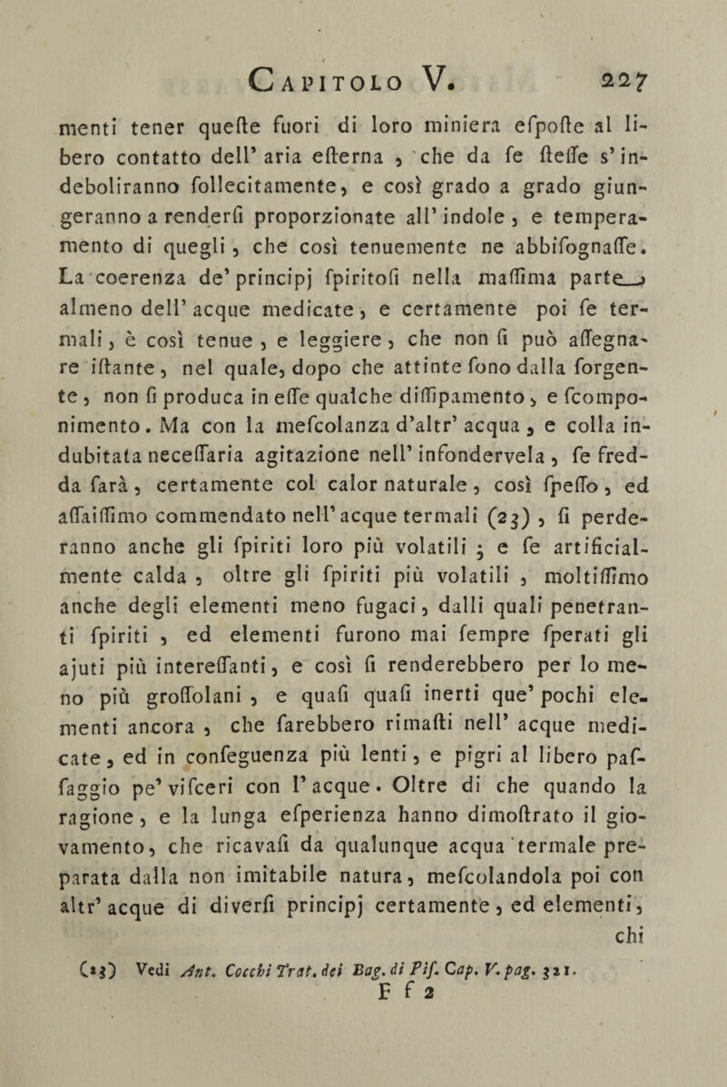 menti tener quelle fuori di loro miniera efpode al li¬ bero contatto dell’aria edema , 'che da fe delle s’in¬ deboliranno follecitamente, e così grado a grado giun¬ geranno a renderfi proporzionate all’indole, e tempera¬ mento di quegli, che così tenuemente ne abbifognalfe. La coerenza de’principj fpiritofi nella madìma parte_-j almeno dell’acque medicate, e certamente poi fe ter¬ mali , è così tenue , e leggiere , che non fi può adegna¬ re idante, nel quale, dopo che attinte fono dalla forgen- te , non fi produca in ede qualche didìpamento , e fcompo- nimento. Ma con la mefcolanza d’altr’acqua 5 e colla in¬ dubitata necedaria agitazione nell’ infondetela , fe fred¬ da farà , certamente col calor naturale, così fpedo , ed affai di mo commendato nell’ acque termali (23), fi perde¬ ranno anche gli fpiriti loro più volatili • e fe artificial¬ mente calda , oltre gli fpiriti più volatili , moltidìmo anche degli elementi meno fugaci, dalli quali penetran¬ ti fpiriti , ed elementi furono mai Tempre fperati gli ajuti più interelfanti, e così fi renderebbero per Io me¬ no più grodolani , e quafi quali inerti que’ pochi ele¬ menti ancora , che farebbero rimadi nell* acque medi¬ cate, ed in confeguenza più lenti, e pigri al libero paf- faggio pe’vifceri con Tacque. Oltre di che quando la ragione, e la lunga efperienza hanno dimodrato il gio¬ vamento, che ricavali da qualunque acqua termale pre¬ parata dalla non imitabile natura, mefcolandola poi con altr’acque di diverfi principi certamente , ed elementi, chi C*$) Vedi sìnt. Cocchi Trat. dei Bag. di Pif. Cap, V,pag, $21. F f 2