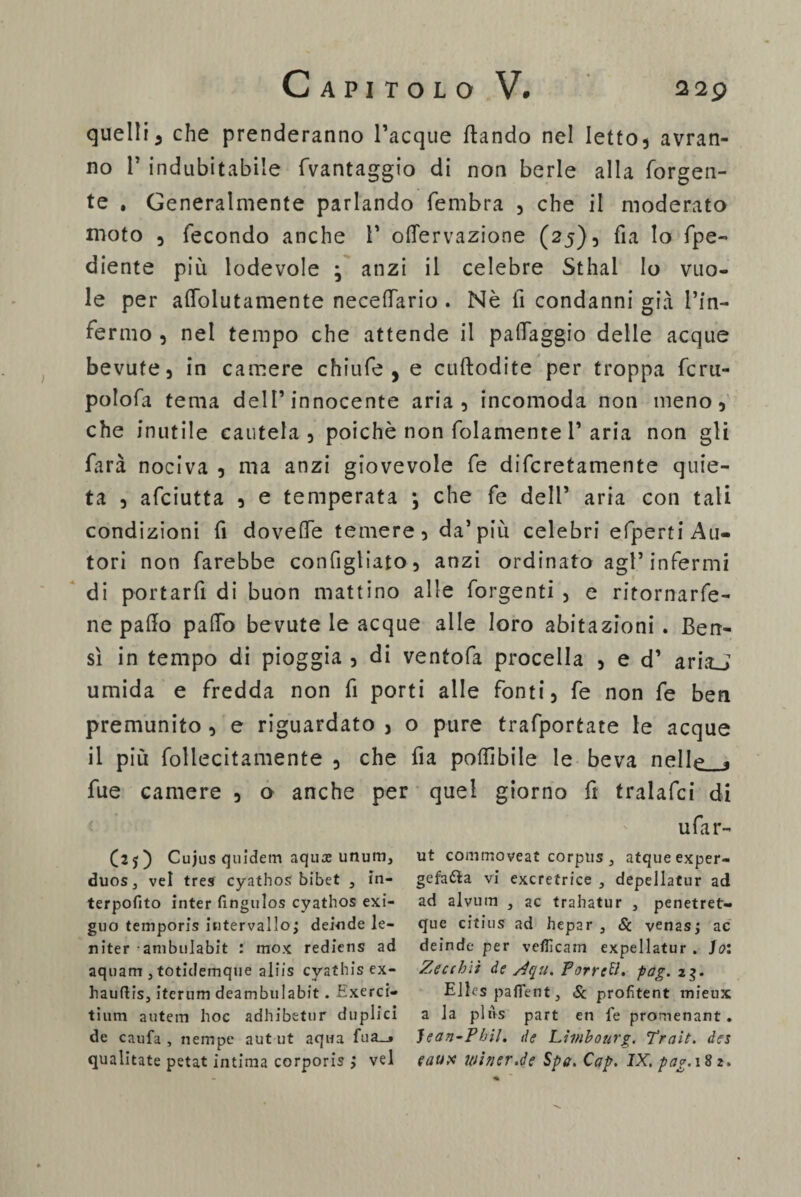 quelli3 che prenderanno Tacque (landò nel Ietto, avran¬ no T indubitabile (Vantaggio di non berle alla (orgen- te , Generalmente parlando fembra , che il moderato moto , fecondo anche T oflervazione (25), fi a Io fpe- diente più lodevole ; anzi il celebre Sthai Io vuo¬ le per aflolutamente neceffario . Nè fi condanni già l’in¬ fermo , nel tempo che attende il paffaggio delle acque bevute 5 in camere chiufe , e cuftodite per troppa fcru- polofa tema dell’innocente aria, incomoda non meno, che inutile cautela, poiché non folamente T aria non gli farà nociva , ma anzi giovevole fe difcretamente quie¬ ta , afciutta , e temperata ; che fe dell’ aria con tali condizioni fi doveffe temere, da’più celebri efperti Au¬ tori non farebbe configliato, anzi ordinato agl’infermi di portarti di buon mattino alle forgenti , e ritornarfe- ne palio palio bevute le acque alle loro abitazioni. Ben¬ sì in tempo di pioggia , di ventofa procella , e d’ ariaj umida e fredda non fi porti alle fonti, fe non fe ben premunito, e riguardato, o pure trafportate le acque il più follecitamente , che fia podi bile le beva nelle * fue camere , o anche per quel giorno fi tralafci di ufar- (25) Cujus quidem aqux unum3 duos3 vel tres cyathos bibet , in¬ terpolilo inter lìngulos cyathos exi- guo temporis intervallo; deinde Ie¬ ri iter -ambulabit : raox rediens ad aquam j totidemque aliis cyathis ex- hauftis, iterum deambulabit. Hxerci- tium autein hoc adhibetur duplici de caufa , riempe autut aqua fua_» qualitate petat intima corporis ; vel ut commoveat corpus 3 atqueexper- gefatta vi excrefrice , depellatur ad ad alvum } ac trahatur } penetret- que citius ad hepar , Se venas; ac deinde per vefiìcam expellatur . ]o: Zecihìi de s4qu. Porrei, pag. 23. Elles paflent, Se profitent mieux a la pins part en fe promenant. Jean-Phil. de Limbourg. Trait. des eaupe winsr.de Spo. Cap. IX. pag. 182.