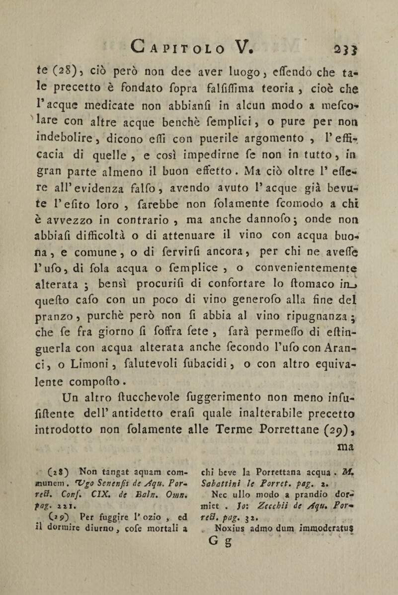 te (28), ciò però non dee aver luogo 3 eflendo che ta¬ le precetto è fondato fopra falfiffima teoria , cioè che l’acque medicate non abbianfi in alcun modo a mefco- lare con altre acque benché femplici, o pure per non indebolire) dicono efiì con puerile argomento 9 l’effi¬ cacia di quelle) e così impedirne fe non in tutto 5 in gran parte almeno il buon effetto . Ma ciò oltre 1* ede¬ re ali’evidenza falfo 5 avendo avuto Tacque già bevu¬ te Tefito loro , farebbe non folamente (comodo a chi è avvezzo in contrario 9 ma anche dannofo; onde non abbiafi difficoltà o di attenuare il vino con acqua buo¬ na ) e comune) o di fervirfi ancora 5 per chi ne aveffe Tuffi) di fola acqua o femplice 3 o convenientemente alterata ; bensì procurifi di confortare lo ftomaco iru quefto cafo con un poco di vino generofo alla fine del pranzo) purché però non fi abbia al vino ripugnanza; che fe fra giorno fi (offra (ete 5 farà permeffo di eftin- guerla con acqua alterata anche fecondo Tufo con Aran¬ ci) o Limoni) falutevoli fubacidi 5 o con altro equiva¬ lente comporto. Un altro ftucchevole fuggerimento non meno infu- fiftente dell’ antidetto erafi quale inalterabile precetto introdotto non fidamente alle Terme Porrettane (29), ma ([28) Non tangat aquam com- chi beve la Porrettana acqua. M. munem . 'Vgo Sencnjìs de s.Iqu. Por- Sahattini le Porr et. pag. 2. rcR. Conf. CIX. de Bah. Ovìti. Nec ullo modo a prandio dor- pag. 221, miet . Jo: Zecchit de /4qu, Por- GsO Per fuggire 1* ozio , ed refi. pag. 32. il dormire diurno, cofe mortali a „ Noxius admo dum immoderatus