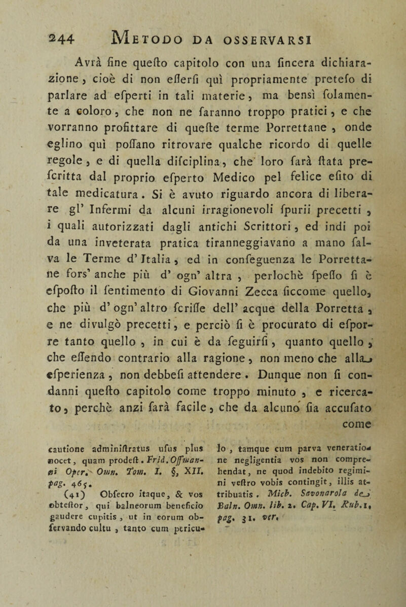 Avrà fine quello capitolo con una (incera dichiara¬ zione , cioè di non efierfi qui propriamente pretefo di parlare ad efperti in tali materie, ma bensì (blamen¬ te a coloro , che non ne faranno troppo pratici , e che vorranno profittare di quelle terme Porrettane , onde eglino qui pollano ritrovare qualche ricordo di quelle regole 3 e di quella difciplina, che’ loro farà (lata pre¬ ferita dal proprio efperto Medico pel felice efito di tale medicatura . Si è avuto riguardo ancora di libera¬ re gl’ Infermi da alcuni irragionevoli fpurii precetti , i quali autorizzati dagli antichi Scrittori , ed indi poi da una inveterata pratica tiranneggiavano a mano fal- va le Terme d5Italia , ed in confeguenza le Porretta¬ ne fors5 anche più d’ ogn’ altra 5 perlochè fpefio fi è cfpofto il fentimento di Giovanni Zecca ficcome quello, che più d5 ogn5 altro fcriffe dell5 acque della Porretta , e ne divulgò precetti, e perciò fi è procurato di efpor- « re tanto quello 2 in cui è da feguirfi , quanto quello , che offendo contrario alla ragione, non meno che alia_j efperienza , non debbefi attendere . Dunque non fi con¬ danni quello capitolo come troppo minuto , e ricerca¬ to, perchè anzi farà facile, che da alcuno fia accufato come cautione adminirtratus ufus plus aiocet, quam prodeft . Frìd.Offiuan^ jni Oper^ Omn. Tom. I. §, XII. fag. 465. (41) Obfecro itaque, & vos ebteftor, qui balneorum benefìcio gaudere cupitis 3 ut in eorum ob- fervando cultu , tanto cum pcricu- lo , tamque cum parva veneratio* ne negligenza vos non compre- hendat, ne quod indebito regimi- ni veftro vobis contingit, illis at- tribuatis . M.icb. Savonarola Baiti. Otnn. lib. z. Cap. VI. Rub.\% pag. $i. ver«