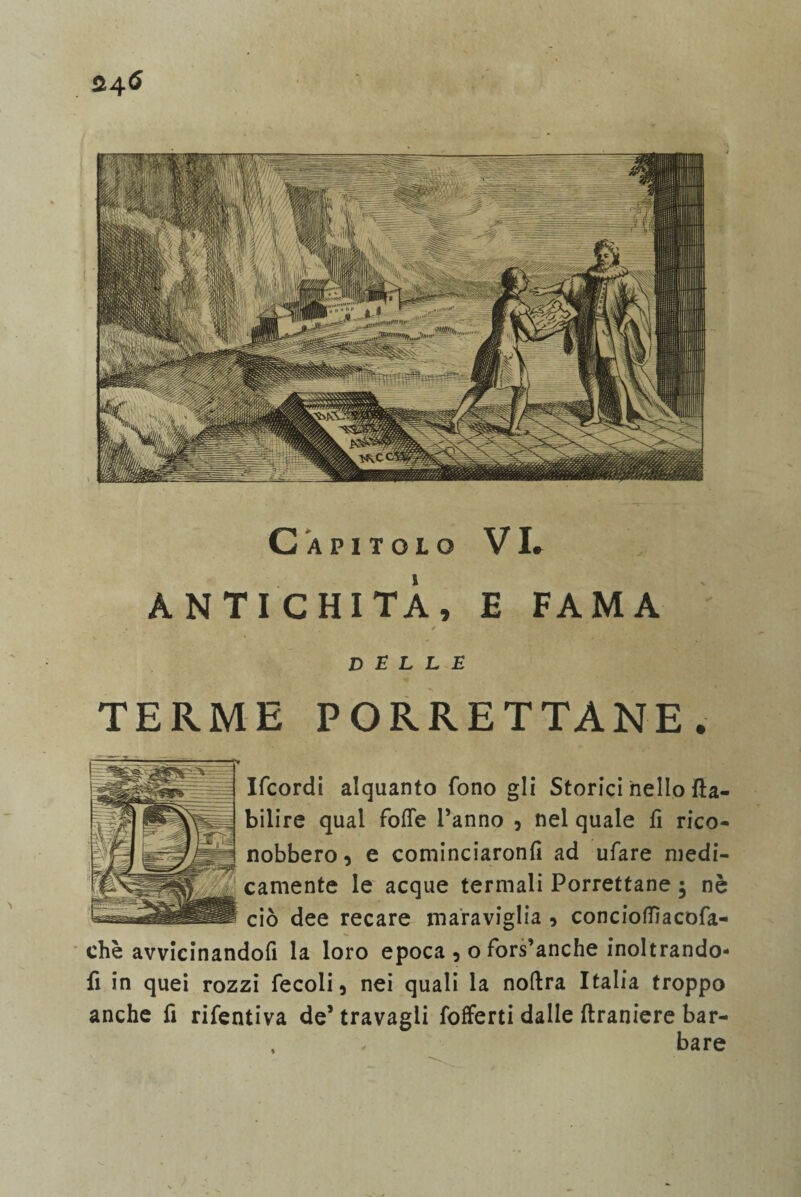 24^ Capitolo VI» ANTICHI TÀ , E FAMA ✓ delle TERME PORRETTANE. Ifcordi alquanto fono gli Storici nello fta- bilire qual fotte l’anno , nel quale fi rico¬ nobbero , e cominciaronfi ad ufare medi¬ camente le acque termali Porrettane 5 nè ciò dee recare maraviglia 5 conciottiacofa- chè avvicinandoli la loro epoca 5 o fors’anche inoltrando- fi in quei rozzi fecoli 5 nei quali la noftra Italia troppo anche fi rifentiva de’ travagli fofferti dalle ftraniere bar- , , bare