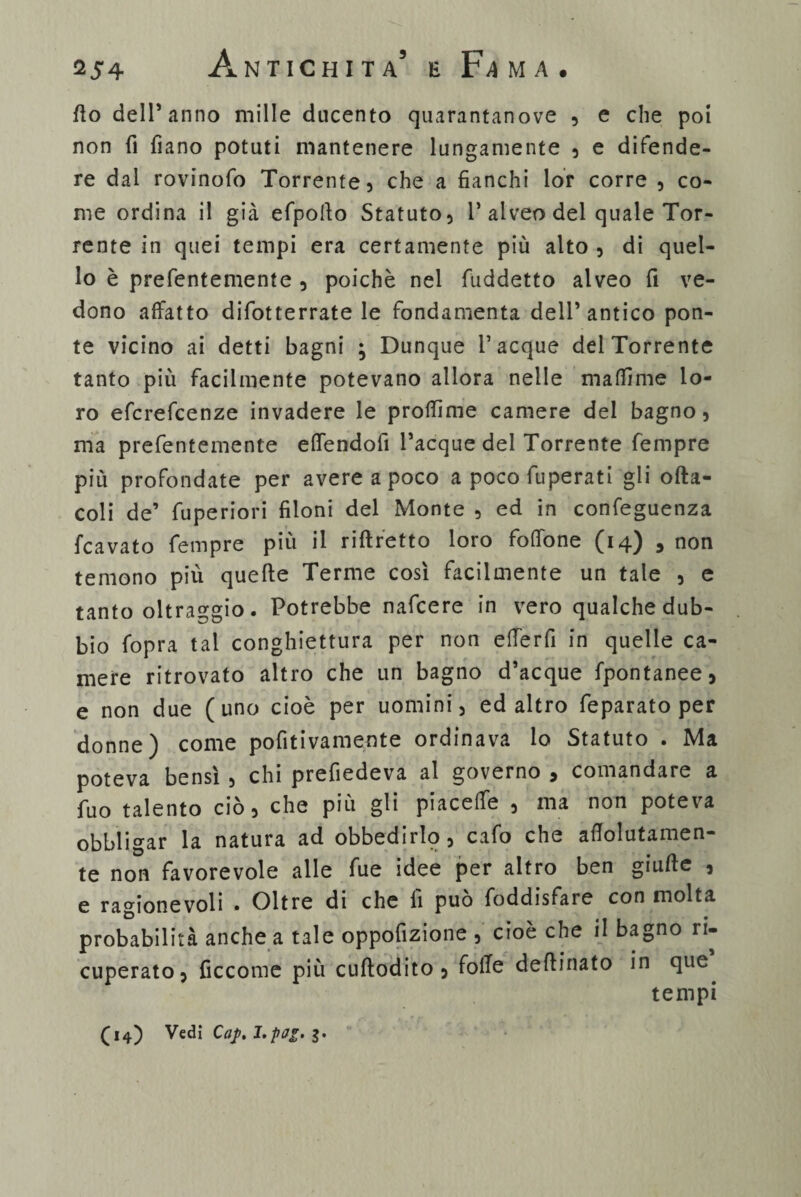 fio dell’anno mille ducento quarantanove , e che poi non fi fiano potuti mantenere lungamente , e difende¬ re dal rovinofo Torrente} che a fianchi lor corre , co¬ me ordina il già efpolìo Statuto, 1’alveo del quale Tor¬ rente in quei tempi era certamente più alto , di quel¬ lo è prefentemente , poiché nel fuddetto alveo fi ve¬ dono affatto difotterrate le fondamenta dell’antico pon¬ te vicino ai detti bagni ; Dunque Tacque dei Torrente tanto più facilmente potevano allora nelle maffime lo¬ ro efcrefcenze invadere le prolfime camere del bagno, ma prefentemente elfendofì Tacque del Torrente Tempre più profondate per avere a poco a poco fuperati gli ofta- coli de’ fuperiori filoni del Monte , ed in confeguenza fcavato Tempre più il riftretto loro foffone (14) , non temono più quelle Terme così facilmente un tale , e tanto oltraggio. Potrebbe nafcere in vero qualche dub¬ bio fopra tal conghiettura per non etferfi in quelle ca¬ mere ritrovato altro che un bagno d’acque fpontanee, e non due (uno cioè per uomini, ed altro feparato per donne) come pofitivamente ordinava lo Statuto . Ma poteva bensì , chi prefiedeva al governo , comandare a Tuo talento ciò, che più gli piacelfe , ma non poteva obbligar la natura ad obbedirlo, cafo che aflolutamen- te non favorevole alle Tue idee per altro ben giulìe , e ragionevoli . Oltre di che lì può foddisfare con molta probabilità anche a tale oppofizione , cioè che il bagno ri¬ cuperato, ficcome più cullodito , folle delìinato in que tempi (14) Vedi Caj>, J.pai.