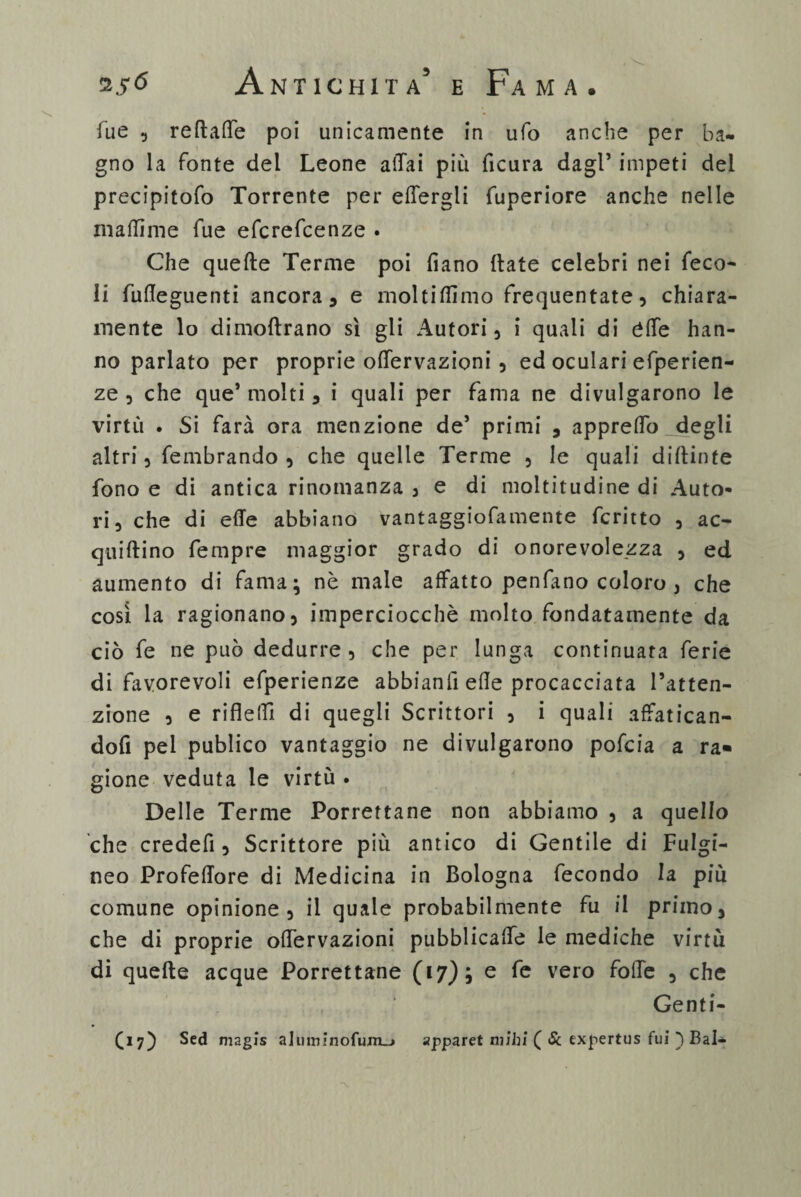 fue , reftaffe poi unicamente in ufo anche per ba¬ gno la fonte del Leone affai più fìcura dagl5 impeti del precipitofo Torrente per effergii fuperiore anche nelle xnaftime fue efcrefcenze . Che quelle Terme poi fiano (tate celebri nei feco- li fufleguenti ancora, e moltiffimo frequentate, chiara¬ mente lo dimoftrano sì gli Autori, i quali di èffe han¬ no parlato per proprie offervazioni, ed oculari efperien- ze , che que’ molti, i quali per fama ne divulgarono le virtù . Si farà ora menzione de5 primi , appreffo ..degli altri, fembrando , che quelle Terme , le quali diffinte fono e di antica rinomanza , e di moltitudine di Auto¬ ri, che di effe abbiano vantaggiofamente fcritto , ac- quiftino Tempre maggior grado di onorevolezza , ed aumento di fama; nè male affatto penfano coloro , che così la ragionano, imperciocché molto fondatamente da ciò fe ne può dedurre, che per lunga continuata ferie di favorevoli efperienze abbianfi elle procacciata l’atten¬ zione , e rifleffi di quegli Scrittori , i quali affatican¬ doli pel publico vantaggio ne divulgarono pofcia a ra* gione veduta le virtù . Delle Terme Porrettane non abbiamo , a quello che credefi, Scrittore più antico di Gentile di Fulgi- neo Profeffore di Medicina in Bologna fecondo la più comune opinione, il quale probabilmente fu il primo, che di proprie offervazioni pubblicaffe le mediche virtù di quelle acque Porrettane (17) ; e fe vero foffe , che Genti¬ li?) Sed magis a]uininofum_> apparet niibi ( Se expertus fui ) Bai-